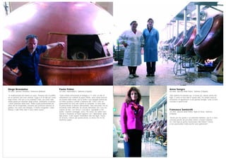 Anna Sangro
60 anni, operaia della Pelino, Sulmona (L’Aquila)
“Mia mamma ha lavorato qui, io lavoro qui, adesso anche mia
figlia. È come se fossi nata in questa ditta. Ho sempre avuto la
sensazione di appartenere a una grande famiglia, come se fossi
cresciuta in questi locali”.
Francesca Santorelli
35 anni, operaia della Pelino, figlia di Anna, Sulmona
(L’Aquila)
“Anche per me questo è un ambiente familiare, qui io ci sono
cresciuta perché da piccolina venivo a trovare mamma.
Se i miei figli un giorno lavoreranno alla Pelino? Chissà,
a loro piacerebbe molto perché sono golosissimi”.
Paola Pelino
50 anni, imprenditrice, Sulmona (L’Aquila)
“Sono entrata nell’azienda di famiglia a 17 anni, un atto di
obbedienza nei confronti di papà Olindo. Avrei voluto lavorare
nel mondo della moda, ma la nostra è una famiglia patriarcale.
La Pelino produce confetti a Sulmona dal 1783 e per sei
generazioni ha visto solo uomini al comando. Io sono stata
la prima donna al timone dell’azienda. Non nascondo che ho
incontrato molte difficoltà: ho dovuto dimostrare che cosa ero
capace di fare, con sforzo e con fatica, soprattutto a mio
padre. Qualche vantaggio, però, l’ho avuto. Da subito sono
riuscita a instaurare un buon rapporto con i dipendenti, quasi
tutte donne. Il mio sogno? Trasmettere alle mie figlie, Flavia
ed Elvezia, l’amore per questo lavoro, lo stesso che mi ha
trasmesso papà”.
Diego Brandalise
50 anni, operaio Heineken, Pedavena (Belluno)
“Le multinazionali non hanno un cuore. Pensano solo al profitto,
ma le persone non sono animali. Oggi si fa di tutto per creare
degli schiavi. Noi non ce ne rendiamo conto, ma siamo sulla
strada giusta per diventare degli schiavi. Dobbiamo ricostruire
i valori partendo dalla base. Nella scuola professionale per
birrai che ho frequentato, avevamo dei professori davvero in
gamba. Era come una famiglia, ci hanno insegnato i valori.
Adesso è tutto finito sotto il calco delle scarpe”.
 