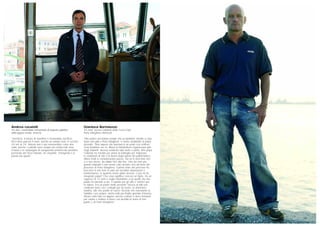 Gianluca Bortolozzo
43 anni, tecnico impianti della Coca-Cola,
Porto Marghera (Venezia)
“Mio padre raccontava sempre che un bambino, tornato a casa
dopo una gita a Porto Marghera, si rivolse arrabbiato al papà
dicendo: ‘Non sapevo che lavorassi in un posto così schifoso’.
Quel bambino ero io. Allora la Montedison organizzava gite
negli impianti: doveva sembrare tutto bello e pulito. Mio papà
Gabriele ha iniziato per primo la battaglia per migliorare
le condizioni di vita e di lavoro degli operai del petrolchimico.
Allora molti lo consideravano pazzo, ma lui in trent’anni non
si è mai arreso, ha lottato fino alla fine. Uno dei miei più
grandi rimpianti è non averlo visto arrivare vivo all’inizio del
processo di Porto Marghera. Il primo anno del processo ho
trascorso le mie ferie in aula ad ascoltare deposizioni e
testimonianze: in qualche modo glielo dovevo. Cosa mi ha
insegnato papà? Che cosa significa crescere un figlio. Ho un
ragazzo di 12 anni e voglio trasmettere a lui quello che mio
padre ha lasciato a me, il rispetto per gli altri e l’amore per
la natura. Era un padre molto presente: faceva di tutto per
cambiare turno con i colleghi pur di essere, la domenica
mattina, alle mie partite di calcio. Ricordo che nonostante la
malattia c’era sempre, anche nelle più fredde giornate d’inverno.
Alcune volte tutto mi appare ancora confuso e devo fermarmi
per capire e mettere a fuoco con lucidità la storia di mio
padre e di Porto Marghera”.
Andrea Locatelli
44 anni, comandante nell’azienda di trasporto pubblico
della laguna veneta, Venezia
“Sacrificio. Il lavoro di marittimo è innanzitutto sacrificio.
Poi ti deve piacere il mare, perché sei sempre fuori, in servizio
24 ore su 24. Adesso non è più remunerativo come una
volta, perché i contratti sono sempre più schiacciati verso
il basso e le compagnie di navigazione preferiscono prendere
personale del Terzo Mondo, tra virgolette. Emarginati è la
parola più giusta”.
 