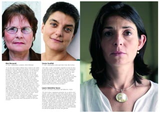 Rita Ricciardi
63 anni, collaboratrice scolastica, Brolo (Messina)
“A 16 anni sono andata a Milano dove c’erano le mie sorelle,
perché non volevo dipendere dai genitori. Ho trovato lavoro
in fabbrica a Varedo. Ogni giorno facevo 15-18 chilometri
in bicicletta. I primi tempi andava tutto bene, poi una sera
uscendo dalla fabbrica… una nebbia fitta, ma così fitta
che non si vedeva a un metro di distanza. Ai miei colleghi
ho detto: ‘Non mi lasciate sola, ho paura di questa nebbia’.
Era la prima volta che la vedevo. Mi sono persa, sono
trascorse ore e non sapevo dov’ero. È stata un’avventura.
A un certo punto i nostri genitori hanno detto che dovevamo
ricamare il nostro corredo, così mi sono licenziata e sono
tornata in Sicilia. Da allora ho fatto molti lavori, tutti in nero.
Come sarta, come cuoca nei ristoranti, pagata poco e senza
contributi. Mi sono adattata a tutto perché volevo che i miei
figli studiassero, si sistemassero. Sono anche stata vittima
di incidenti sul lavoro, ma non mi è stato mai riconosciuto
nulla. Dopo un aneurisma e un coma mi hanno riconosciuto
il 65 per cento di invalidità. Non potrei fare niente, invece
a scuola faccio quello che mi tocca, lavo i bagni
e i pavimenti. Purtroppo i contributi per andare in pensione
non ce li ho. Devo avere coraggio e combattere ancora
due anni, poi forse potrò avere una pensione di 500 euro
al mese!”.
Cinzia Scaffidi
41 anni, responsabile centro studi Slow Food, Bra (Cuneo)
“Una volta, a cena, un produttore argentino di mais mi disse:
‘In questi due giorni con voi ho capito che i piccoli cambiamenti
possono fare grande differenza’. Ecco in una frase il nostro
lavoro di anni. È proprio questo uno degli aspetti che amo
di più del mio lavoro, il contatto con le persone, perché
si mescola un po’ tutto… Con gli anni ho costruito una rete
di amicizie e di affetti incredibile. Ho scoperto che è possibile
innamorarsi cento volte al mese. Le persone più importanti
sono quelle che incontri tutti i giorni o quelle che magari
ti sfiorano per un attimo e ti lasciano una frase che potrebbe
rimanere scolpita nel marmo. Che lavoro faccio?
Quanto tempo avete per farvelo raccontare?”.
Laura Valentina Socco
39 anni, ricercatrice universitaria del Politecnico, Torino
“Mi sono iscritta a ingegneria pensando che un giorno avrei
costruito i ponti: mi piaceva l’idea della grande opera. I primi
approcci alla costruzione ingegneristica mi hanno fatto disamorare:
troppa tecnocrazia, troppo snobismo per gli aspetti non prettamente
tecnici. Poi ho capito che una donna difficilmente avrebbe trovato
spazio in un grande cantiere. Così, sono approdata alla ricerca
scientifica. Quella italiana è caratterizzata da un’estrema libertà
e, di contro, da una totale precarietà e da una grande carenza
di obiettivi: ognuno fa un po’ quello che gli pare, nel bene
e nel male. Questo consente di mettere in pratica le proprie idee,
ma d’altra parte produce poca massa critica e un forte isolamento,
con tanti piccoli gruppi che vivono alla giornata”.
 