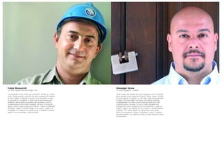 Giuseppe Sessa
37 anni, ingegnere, Catania
“Sono entrato nel mondo del lavoro quando la new economy
stava vivendo il suo momento di gloria. Torino, Roma, Tel Aviv.
Poi sono tornato a Catania, in una delle realtà più promettenti
di allora. Mi sono tuffato nel lavoro, facendomi assorbire
completamente. Ero felice perché lavoravo nella mia città
e perché potevo crescere. La crisi e scelte sbagliate del
management hanno portato al mio licenziamento. È stato un
trauma. Oggi il mio approccio con il lavoro è profondamente
cambiato. Ho capito quanto sia importante avere tempo
libero, ho riscoperto la lettura, la politica, lo sport, il piacere
del chiacchierare. Ho capito che sono un uomo prima di essere
un lavoratore”.
Fabio Massarelli
43 anni, operaio Thiessen Krupp, Terni
“Da bambino vivevo vicino alle acciaierie. All’epoca c’erano
circa 10mila operai e alla fine dei turni sembrava di assistere
al Giro d’Italia, centinaia di persone che tornavano a casa
in bicicletta o in motorino. Il lavoro aveva una dimensione
familiare, tutti avevano un parente alle acciaierie, molti le
consideravano l’unico futuro possibile. Ricordo il mio primo
giorno, avevo il cuore in gola per la felicità… Potevo considerarmi
sistemato. Oggi la Thiessen Krupp ci ha rubato i sogni e la
tranquillità. Se continua così questo posto è destinato a tornare
quello che era un tempo: una necropoli”.
 