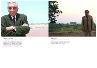 Pippo Flora
73 anni, agronomo, sovrintendente teatrale e musicista,
Agrigento
“Io mi considero in questa città come una sorta di vecchia
quercia nel suo habitat. Quando vado via, sento il male
di questa città, quando non c’è, mi manca”.
Antonio D’Alì Staiti
86 anni, presidente società delle saline, Marsala (Trapani)
“La vita dei salinai è diversa da quella degli altri lavoratori:
non ci sono orari e per ogni operaio la salina è come
se fosse sua. C’era un vecchio capo che scriveva poesie,
parlavano del sale e del suo mondo. Era così affezionato
a questo posto che non voleva abbandonarlo neppure
quando si è ammalato: non ho avuto il coraggio di dirgli
che non poteva più venire a lavorare. La salina ti provoca
una nostalgia profonda, come un mal d’Africa”.
 