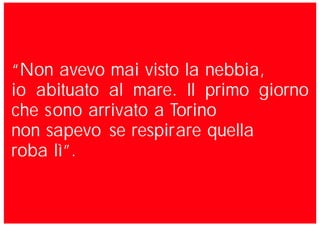 “Non avevo mai visto la nebbia,
io abituato al mare. Il primo giorno
che sono arrivato a Torino
non sapevo se respirare quella
roba lì”.
 