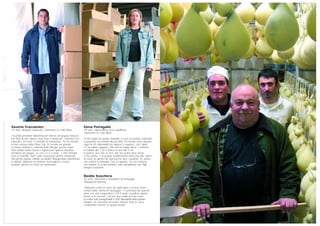 Elena Petragallo
28 anni, imprenditrice di un salottificio,
Santeramo in Colle (Bari)
“Il mio sogno era questo, imparare a cucire un divano, realizzarlo
e possedere un’azienda mia per farlo. Ho iniziato come operaia,
oggi ho 45 dipendenti tra ragazzi e ragazze, con i quali
c’è un ottimo rapporto. Ma non ho tempo libero. Comincio
la mattina alle 7.30 e finisco la sera alle 6.30.
In pratica, vivo solo la sera. Ma non potrei stare senza
il mio lavoro, è la grande soddisfazione della mia vita. Spero
di avere un giorno dei figli perché amo i bambini. Sì, penso
che metterò su famiglia, non so quando. So con certezza
che baderò io ai miei bambini, sono dell’opinione che i figli
bisogna crescerseli”.
Basilio Scocchera
53 anni, veterinario e produttore di formaggio,
Vastogirardi (Isernia)
“Abbiamo scelto di vivere da spiriti liberi e di non essere
schiavi della catena di montaggio. Ci proviamo da qualche
anno con una cooperativa. Con il nostro caseificio diamo
lavoro a tre persone, che per una realtà piccola come
la nostra sono paragonabili a 300 dipendenti della grande
industria. Se riusciamo nel nostro intento? Non so, però
continuiamo insieme su questa strada”.
Saverio Fraccalvieri
34 anni, dirigente sindacale, Santeramo in Colle (Bari)
“Quando presentai domanda per entrare nel gruppo Natuzzi,
feci finta di non sapere cosa fosse il sindacato. L’obiettivo era
superare i 24 mesi, il contratto di formazione. Poi ho iniziato
la mia carriera nella Fillea Cgil. Di recente sui giornali
mi hanno definito il Cofferati della Murgia, perché dopo
tanto tempo siamo riusciti a organizzare qualche iniziativa
all’interno del gruppo. La crisi c’è e si sente. 1.200 famiglie
sono in mobilità, molti conto lavorazioni stanno chiudendo.
Ma perché puntare soltanto sul salotto? Bisognerebbe diversificare
le attività: abbiamo un territorio meraviglioso e buoni
prodotti, tipicità che sono da valorizzare”.
 