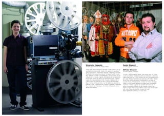 Simonetta Cappello
38 anni, proiezionista di cinema, Torino
“Vorrei fare un documentario dal titolo ‘Cento cabine’ con gli
aneddoti dei proiezionisti. Quello che quando lo spettatore
grida ‘Fuori fuoco!’, impassibile risponde ‘Cambiati gli occhiali’.
Quell’altro che quando si protesta ‘Fa troppo freddo in sala’,
dice ‘Adesso accendo il riscaldamento, così poi sudi’. Ho un
collega che si è bevuto il glicole dell’impianto di riscaldamento,
perché una valvola di ritorno non funzionava bene. Oppure
capita che stai proiettando il film, ti suona l’allarme, vai in
cabina e trovi la pellicola per terra, chessò tutto il Soldato
Ryan. Tre ore di film per terra è un film dell’orrore, perché la
pellicola è viva, è qualcosa che si muove, chilometri e chilometri
di un serpente da riavvolgere. Si rischia di impazzire a fare
questa vita solitaria”.
Daniel Mauceri
23 anni, puparo, Siracusa
Alfredo Mauceri
30 anni, puparo, Siracusa
“La mia è una famiglia di pupari. Mio nonno morì nel 1994,
e con lui rischiò di scomparire anche la tradizione a Siracusa.
L’ultima notte che era in vita, mi disse che non c’era più speranza
per i pupi. Da quel momento non parlò più. Mi sentii in dovere
di fare una solenne promessa: tramandare la sua arte ed
esaudire il suo ultimo desiderio, costruire un museo dei pupi.
Oggi io e mio fratello abbiamo un teatro dove continuiamo
a portare in scena le gesta dei paladini di Francia. È un
lavoro che soddisfa a pieno la mia creatività: sono un po’
regista, un po’ attore, un po’ stilista. Certo, sono anche molto
solo, non ci sono domeniche né giorni di festa.
Ma lo spettacolo continua, fa il suo corso…”.
 