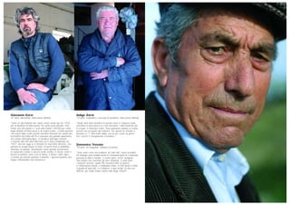 Giovanni Zorzi
42 anni, idrovorista, Maccarese (Roma)
“Sono un discendente dei coloni veneti venuti qui nel 1925
per la bonifica di Maccarese. Per primi sono arrivati i miei
nonni, poi mio padre e i suoi sette fratelli. L’80-90 per cento
degli abitanti di Maccarese è di origini venete, 2-3mila persone
che erano state scelte perché avevano lavorato nei canali per
la bonifica del Delta del Po e avevano una grande esperienza
nel campo dell’agricoltura. La bonifica dell’agro romano
è iniziata alla fine dell’Ottocento ed è stata completata nel
1927. Ancora oggi se si fermano le macchine idrovore, che
portano le acque basse al mare, in pochi mesi si potrebbe
riformare la palude. Nonostante siano passati novant’anni,
la tradizione veneta è ancora molto sentita, in alcuni centri si
brucia la befana come si fa al Nord, si fanno i dolci tipici,
e mentre gli anziani parlano il dialetto, i giovani parlano una
lingua imbastardita dal romanesco”.
Adige Zorzi
73 anni, contadino e vaccaio in pensione, Maccarese (Roma)
“Negli anni della bonifica in questa zona si campava male,
vivevamo in una baracca e non avevamo i soldi neanche per
le scarpe: si lavorava scalzi. Non potevamo andare a scuola
perché era occupata dai tedeschi. Per questo ho iniziato a
lavorare a 11 anni nella stalla: era un po’ come un gioco,
ma i vecchi ci insegnavano il mestiere”.
Domenico Trovato
79 anni, ex emigrante, Melissa (Crotone)
“Sono stato come una puttana, ho fatto tutti i lavori possibili.
Per bisogno sono andato anche in Germania dove ho conosciuto
persone di tutto il mondo. C’erano greci, turchi, spagnoli.
Noi italiani non eravamo gli unici disperati. È stata dura:
i tedeschi anziani, quelli che avevano fatto la guerra,
ci chiamavano merde, ci trattavano male. La mia storia è simile
a quella di tanti altri. In Calabria, a quei tempi, la vita era
difficile, per molto tempo siamo stati degli schiavi!”.
 