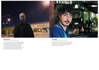 Luigi Azzaro
35 anni, agente di sicurezza privata, Pescara
“Noi non siamo buttafuori, come a volte veniamo definiti.
Siamo pagati per assicurare ai clienti il regolare svolgimento
di una serata, non per ‘buttarli fuori’ ma per tutelarli da chi,
l’imbecille di turno che capita sempre, uno su mille,
uno su 10mila, vuole rovinare il divertimento degli altri.
Avevo 19 anni quando ho iniziato, facevo il pugile,
ero un ragazzo inesperto, e allora venivo chiamato davvero
per fare il buttafuori. Quell’incarico mi dava la voglia
di vivere e mi faceva stare con l’adrenalina a tremila”.
Teo Musso
41 anni, produttore di birra, Piozzo (Cuneo)
“Sono un provocatore. Rifiuto alcune convenzioni legate alla
cultura del gusto e con la mia birra voglio creare paradossi.
Io stesso lo sono: per la scuola italiana sono un ignorante,
ma nonostante ciò mi chiamano spesso a insegnare,
a tenere corsi anche all’università”.
 