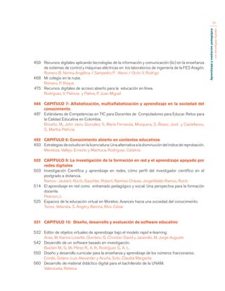 Aprendizaje y mediación pedagógica 
con tecnologías digitales 
10 
459 Recursos digitales aplicando tecnologías de la información y comunicación (tic) en la enseñanza 
de sistemas de control y máquinas eléctricas en los laboratorios de ingeniería de la FES Aragón. 
Romero B. Norma Angélica / Sampedro P. Alexis / Ocón V. Rodrigo 
468 Mi colegio en la nube. 
Romero, P. Roque 
475 Recursos digitales de acceso abierto para la educación en línea. 
Rodríguez, V. Patricia y Palma, P. Juan Miguel 
486 CAPITULO 7: Alfabetización, multialfabetización y aprendizaje en la sociedad del 
conocimiento 
487 Estándares de Competencias en TIC para Docentes de Computadores para Educar. Retos para 
la Calidad Educativa en Colombia. 
Briceño, M., John Jairo, González, V., María Fernanda, Mosquera, S. Álvaro, José y Castellanos, 
S., Martha Patricia 
492 CAPITULO 8: Conocimiento abierto en contextos educativos 
493 Estrategias de estudio en la licenciatura: Una alternativa a la disminución del índice de reprobación. 
Mendoza, Vallejo. Ernesto y Machuca, Rodríguez. Catalina 
502 CAPITULO 9: La investigación de la formación en red y el aprendizaje apoyado por 
redes digitales 
503 Investigación Científica y aprendizaje en redes, cómo perfil del investigador científico en el 
postgrado a distancia. 
Ramos- Jaubert, Rocío; Gaschler, Robert; Ramírez Chávez, JorgeValdés Ramos, Rocío 
514 El aprendizaje en red como entramado pedagógico y social. Una perspectiva para la formación 
docente. 
Pearson, L 
525 Espacios de la educación virtual en Morelos: Avances hacia una sociedad del conocimiento. 
Torres, Velandia. S. Ángel y Barona, Ríos. César 
531 CAPITULO 10: Diseño, desarrollo y evaluación de software educativo 
532 Editor de objetos virtuales de aprendizaje bajo el modelo rapid e-learning. 
Arias, M. Karina Lissette. Quintero, G. Christian David y Jaramillo, M. Jorge Augusto 
542 Desarrollo de un software basado en investigación. 
Bastién M., G. M., Pérez R., A. R., Rodríguez S., A. L. 
550 Diseño y desarrollo curricular para la enseñanza y aprendizaje de los números fraccionarios. 
Conde, Solano. Luis Alexander y Acuña, Soto. Claudia Margarita 
560 Desarrollo de material didáctico digital para el bachillerato de la UNAM. 
Valenzuela, Rebeca 
 