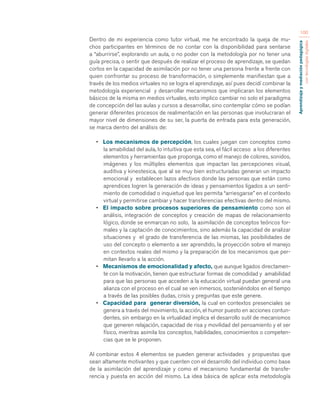 Aprendizaje y mediación pedagógica 
con tecnologías digitales 
100 
Dentro de mi experiencia como tutor virtual, me he encontrado la queja de mu-chos 
participantes en términos de no contar con la disponibilidad para sentarse 
a “aburrirse”, explorando un aula, o no poder con la metodología por no tener una 
guía precisa, o sentir que después de realizar el proceso de aprendizaje, se quedan 
cortos en la capacidad de asimilación por no tener una persona frente a frente con 
quien confrontar su proceso de transformación, o simplemente manifiestan que a 
través de los medios virtuales no se logra el aprendizaje, así pues decidí combinar la 
metodología experiencial y desarrollar mecanismos que implicaran los elementos 
básicos de la misma en medios virtuales, esto implico cambiar no solo el paradigma 
de concepción del las aulas y cursos a desarrollar, sino contemplar cómo se podían 
generar diferentes procesos de realimentación en las personas que involucraran el 
mayor nivel de dimensiones de su ser, la puerta de entrada para esta generación, 
se marca dentro del análisis de: 
• Los mecanismos de percepción, los cuales juegan con conceptos como 
la amabilidad del aula, lo intuitiva que esta sea, el fácil acceso a los diferentes 
elementos y herramientas que proponga, como el manejo de colores, sonidos, 
imágenes y los múltiples elementos que impactan las percepciones visual, 
auditiva y kinestesica, que al se muy bien estructuradas generan un impacto 
emocional y establecen lazos afectivos donde las personas que están como 
aprendices logren la generación de ideas y pensamientos ligados a un senti-miento 
de comodidad o inquietud que les permita “arriesgarse” en el contexto 
virtual y permitirse cambiar y hacer transferencias efectivas dentro del mismo. 
• El impacto sobre procesos superiores de pensamiento como son el 
análisis, integración de conceptos y creación de mapas de relacionamiento 
lógico, donde se enmarcan no solo, la asimilación de conceptos teóricos for-males 
y la captación de conocimientos, sino además la capacidad de analizar 
situaciones y el grado de transferencia de las mismas, las posibilidades de 
uso del concepto o elemento a ser aprendido, la proyección sobre el manejo 
en contextos reales del mismo y la preparación de los mecanismos que per-mitan 
llevarlo a la acción. 
• Mecanismos de emocionalidad y afecto, que aunque ligados directamen-te 
con la motivación, tienen que estructurar formas de comodidad y amabilidad 
para que las personas que acceden a la educación virtual puedan general una 
alianza con el proceso en el cual se ven inmersos, sosteniéndolos en el tiempo 
a través de las posibles dudas, crisis y preguntas que este genere. 
• Capacidad para generar diversión, la cual en contextos presenciales se 
genera a través del movimiento, la acción, el humor puesto en acciones contun-dentes, 
sin embargo en la virtualidad implica el desarrollo sutil de mecanismos 
que generen relajación, capacidad de risa y movilidad del pensamiento y el ser 
físico, mientras asimila los conceptos, habilidades, conocimientos o competen-cias 
que se le proponen. 
Al combinar estos 4 elementos se pueden generar actividades y propuestas que 
sean altamente motivantes y que cuenten con el desarrollo del individuo como base 
de la asimilación del aprendizaje y como el mecanismo fundamental de transfe-rencia 
y puesta en acción del mismo. La idea básica de aplicar esta metodología 
 