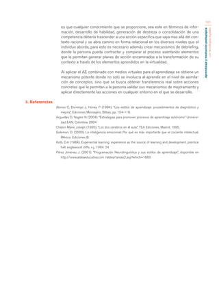 Aprendizaje y mediación pedagógica 
con tecnologías digitales 
101 
es que cualquier conocimiento que se proporcione, sea este en términos de infor-mación, 
desarrollo de habilidad, generación de destreza o consolidación de una 
competencia debería trascender a una acción especifica que vaya mas allá del con-texto 
racional y se abra camino en forma relacional en los diversos niveles que el 
individuo aborde, para esto es necesario además crear mecanismos de debriefing, 
donde la persona pueda contrastar y comparar el proceso asentando elementos 
que le permitan generar planes de acción encaminados a la transformación de su 
contexto a través de los elementos aprendidos en la virtualidad. 
Al aplicar el AE combinado con medios virtuales para el aprendizaje se obtiene un 
mecanismo potente donde no solo se involucra al aprendiz en el nivel de asimila-ción 
de conceptos, sino que se busca obtener transferencia real sobre acciones 
concretas que le permitan a la persona validar sus mecanismos de mejoramiento y 
aplicar directamente las acciones en cualquier entorno en el que se desarrolle. 
3. Referencias 
Alonso C, Domingo J, Honey P (1994), “Los estilos de aprendizaje: procedimientos de diagnóstico y 
mejora”, Ediciones Mensajero, Bilbao, pp. 104-116. 
Arguelles D, Nagles N (2004), “Estrategias para promover procesos de aprendizaje autónomo” Universi-dad 
EAN, Colombia. 2004 
Chalvin Marie Joseph (1995), “Los dos cerebros en el aula”, TEA Ediciones, Madrid, 1995. 
Goleman, D. (2000). La inteligencia emocional: Por qué es más importante que el cociente intelectual. 
México: Ediciones B. 
Kolb, D.A (1984). Experiential learning: experience as the source of learning and development. prentice 
hall, englewood cliffs, n.j., 1984. 24 
Pérez Jiménez J. (2001). ”Programación Neurolinguística y sus estilos de aprendizaje”, disponible en 
http://www.aldeaeducativa.com /aldea/tareas2.asp?which=1683 
 