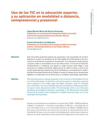 Aprendizaje y mediación pedagógica 
con tecnologías digitales 
102 
Resumen Este documento pretende expresar las propuestas a las inquietudes de los facil-itadores 
en cuanto a la utilización de las Tecnologías de la Información y Comuni-cación 
en la educación en general, y en particular en la educación media superior 
y superior, dado su acrecentado uso en los últimos años en el rol de la educación 
semipresencial y a distancia, que desde su origen buscan hacer llegar a más 
personas los modelos educativos. Básicamente se refiere el texto a como se ha 
venido desarrollando la experiencia de los facilitadores concretamente en la Ben-emérita 
Universidad Autónoma de Puebla en cuanto al manejo de las herramientas 
digitales y su adecuado uso de fondo para un verdadero aprendizaje significativo. 
Abstract This document aims to express proposals to the concerns of the facilitators for the 
use of the technologies of information and communication in education in general 
and in particular in the middle upper and higher education, given its increased 
use in the latter in the role of blended education and distance, seeking to get from 
its origin to more educational models. The text basically refers to as it has been 
developing the facilitators experience specifically in the Benemerita Universidad 
Autonoma de Puebla on the management of digital tools and proper use of true 
meaningful learning facility. 
1. Introducción 
A pesar que recientemente se celebraron cincuenta años (1958 – 2008) de haberse 
instalado –oficialmente – la primera computadora en México, y concretamente en 
una universidad como lo es la Universidad Autónoma de México (UNAM), dentro 
de lo que en ese entonces se conocía como el centro de calculo electrónico de la 
Facultad de Ciencias, no es sino a partir de la década de los ochenta que comienza a 
darse el uso de las incipientes, en ese entonces tecnologías de la comunicación, con 
Uso de las TIC en la educación superior, 
y su aplicación en modalidad a distancia, 
semipresencial y presencial 
López Moreno María del Socorro Enriqueta 
Catedrático en la Facultad de Contaduría Pública de la Ben-emérita 
Universidad Autónoma de Puebla, México. 
lopezmoreno_5@hotmail.com 
Louvier Hernández Luis Alejandro 
Catedrático en la Facultad de Contaduría Pública de la Ben-emérita 
Universidad Autónoma de Puebla, México. 
louviher@gmail.com 
 