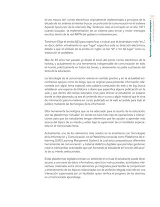 Aprendizaje y mediación pedagógica 
con tecnologías digitales 
103 
el uso masivo del correo electrónico originalmente implementado a principios de la 
década de los setenta al intentar buscar un protocolo de comunicación en el sistema 
Arpanet (precursor de la internet), Ray Tomlinson ideo el concepto en el año 1971 
cuando buscaba la implementación de un sistema para enviar y recibir mensajes 
escritos dentro de la red ARPA del gobierno norteamericano. 
Tomlinson Elige el arroba (@) para especificar o indicar que el destinatario esta “en...”, 
es decir, definir virtualmente en que “lugar” especifico esta su dirección electrónica, 
debido a que el símbolo de la arroba en ingles se lee “at” o “en tal lugar” como su 
traducción al castellano. 
Mas de 40 años han pasado ya desde el envió del primer correo electrónico de la 
historia, y actualmente es una herramienta indispensable de comunicación en todo 
el mundo, prácticamente en todos los temas, y obviamente no podía sustraerse del 
tema de la educación. 
La tecnología de la comunicación avanza en sentido positivo y en la actualidad en-contramos 
apoyos como los blogs, que se originan para presentar información rela-cionada 
con algún tema especial, esta palabra compuesta de web y de log, busca 
establecer una especie de bitácora o diario que especifica alguna publicación en la 
web y que dentro del campo educativo sirve para ofrecer al estudiante un espacio 
donde se deje plasmado, ya sea el contenido de un curso o algún material que le sirva 
de información para la materia en curso; publicado en la web accesible para todo el 
público mediante las tecnologías de la información. 
Otra herramienta tecnológica que se ha adecuado para el asunto de la educación, 
son las plataformas “virtuales” en donde se hace todo tipo de operaciones e interac-ciones 
para que los estudiantes tengan elementos que les ayuden a aprender más 
acerca del tópico de su interés y estén bajo la supervisión de un facilitador especia-lista 
en el mencionado tema. 
Actualmente, uno de los elementos más usados en la enseñanza con Tecnologías 
de la Información y Comunicación, es la Plataforma conocida como Plataforma de e-learning 
(LMS Learning Mangement System), la cual esta compuesta por diferentes 
herramientas de comunicación y material didáctico digitales que permiten gestionar, 
crear e intercambiar actividades que van formando al estudiante en función del asun-to 
de su interés seleccionado. 
Estas plataformas digitales brindan un ambiente en el cual el estudiante puede tener 
acceso a una serie de datos informativos, ejercicios instruccionales, actividades inte-ractivas, 
materiales entre otros elementos ya integrados para facilitar la comprensión 
y entendimiento de los tópicos relacionados con la profesión elegida, todo ello en una 
interacción supervisada por un facilitador quien verifica el progreso de los alumnos 
en el mencionado aprendizaje. 
 