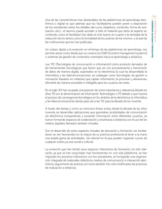 Aprendizaje y mediación pedagógica 
con tecnologías digitales 
104 
Una de las características mas destacables de las plataformas de aprendizaje elec-trónico 
o digital es que además que los facilitadores pueden poner a disposición 
de los estudiantes todos los detalles del curso, (objetivos, contenido, forma de eva-luación, 
etc.) ; el alumno puede acceder a todo el material que tanto el experto en 
contenido, como el facilitador han dado el visto bueno en cuanto a la seriedad de la 
redacción de los textos, como la formalidad de los autores de los mismos y el aval de 
las instituciones que los han publicado. 
Un vistazo rápido a la evolución en el tiempo de las plataformas de aprendizaje, nos 
permite ubicar como desde que se crearon los CMS (Content management systems) 
o sistemas de gestión de contenidos orientados hacia el aprendizaje a distancia. 
Las TIC (Tecnologías de comunicación e información) como producto derivados de 
las herramientas tecnológicas que tienen que ver con procesamiento y transmisión 
de datos de manera digital, soportados en la electrónica la cual ha desarrollado la 
informática y las telecomunicaciones, se catalogan como tecnologías de gestión e 
innovación basados en sistemas que captan información, la procesan y almacenan, 
difundirla de manera accesible e inteligible para los usuarios de estas. 
En el siglo XX han ocupado una posición de suma importancia y relevancia (desde los 
años 70 con la denominación de Información Technologies o IT) debido a que fusiona 
el proceso de convergencia tecnológica en los ámbitos de la electrónica, la informática 
y las telecomunicaciones dando paso así a las TIC para la década de los noventa. 
A través del tiempo y como se menciono líneas arriba, desde la década de los años 
noventa, se desarrollan aplicaciones que generaban posibilidades de comunicación 
vía electrónica compartiendo y enviando información entre diferentes usuarios, se 
fueron formando espacios de colaboración y enseñanza a distancia con el uso de los 
medios digitales, llamados también virtuales. 
Con el desarrollo de estos espacios virtuales de educación y formación, los facilita-dores 
se ven favorecidos en la mejora de su practica profesional al tener a la mano 
una amplia gama de actividades vía internet en la que pueden organizar cursos de 
cualquier esfera ya sea social o cultural. 
La evolución que han tenido esos espacios interactivos de formación, ha sido rele-vante, 
ya que se han conjuntado mas herramientas en una sola plataforma, se han 
mejorado los procesos interactivos con los estudiantes, se ha logrado una organiza-ción 
integrada de materiales didácticos, medios de comunicación e interacción elec-trónica, 
seguimiento de avances así como también han sido modificados las practicas 
de evaluación a distancia. 
 