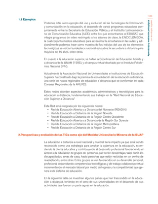 Aprendizaje y mediación pedagógica 
con tecnologías digitales 
105 
1.1 Ejemplos 
Podemos citar como ejemplo del uso y evolución de las Tecnologías de Información 
y comunicación en la educación, el desarrollo de varios programas educativos con-juntamente 
entre la Secretaría de Educación Pública y el Institutito Latinoamerica-no 
de Comunicación Educativa (ILCE); entre los que encontramos el EDUSAT, que 
integra programas de video restringido a los salones de clase, la ENCICLOMEDIA, 
la cual conjunta medios educativos para acrecentar la enseñanza en las aulas; y adi-cionalmente 
podemos traer como muestra de los indicios del uso de los elementos 
tecnológicos se ubican la videoteca nacional educativa, la secundaria a distancia para 
mayores de 15 años, entre otros. 
En cuanto a la educación superior, se hallan la Coordinación de Educación Abierta y 
a distancia de la UNAM (1995), y el campus virtual diseñado por el Instituto Politéc-nico 
Nacional (IPN). 
Actualmente la Asociación Nacional de Universidades e Instituciones de Educación 
Superior ha constituido bajo la premisa de consolidación de la educación a distancia, 
una serie de nodos regionales de educación a distancia que se conforman en cada 
Consejo Regionales de la ANUIES. 
Estos nodos abordan aspectos académicos, administrativos y tecnológicos para la 
educación a distancia, fundamentando sus trabajos en la “Red Nacional de Educa-ción 
Superior a Distancia.” 
Esta Red está integrada por los siguientes nodos: 
• Red de Educación Abierta y a Distancia del Noroeste (READIN) 
• Red de Educación a Distancia de la Región Noreste 
• Red de Educación a Distancia de la Región Centro Occidente 
• Red de Educación Abierta y a Distancia de la Región Sur Sureste 
• Red de Educación a Distancia de la Región Metropolitana 
• Red de Educación a Distancia de la Región Centro Sur 
2.Perspectivas y evolución de las TICs como eje del Modelo Universitario Minerva de la BUAP 
La educación a distancia a nivel nacional y mundial tiene impacto ya que está siendo 
reconocido como una estrategia para ampliar la cobertura en la educación, exten-diendo 
la oferta educativa y contribuyendo al desarrollo profesional favoreciendo el 
acceso a la educación de grupos de personas que tienen desventajas, tales como los 
discapacitados, amas de casa, hasta personas que están recluidas en un centro de 
readaptación, entre otras. Estos grupos se ven favorecidos en su desarrollo personal, 
profesional desarrollando competencias tecnológicas y de trabajo colaborativo virtual 
incrementando el mercado laboral por medio del egreso y la competitividad que ge-nera 
este sistema de educación. 
En la siguiente tabla se muestran algunos países que han trascendido en la educa-ción 
a distancia, teniendo en el seno de sus universidades en el desarrollo de sus 
actividades que fueron un parte aguas en la educación. 
 