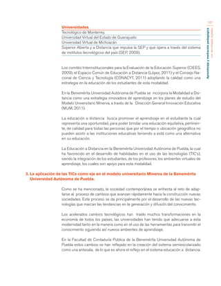 Aprendizaje y mediación pedagógica 
con tecnologías digitales 
107 
Universidades 
Tecnológico de Monterrey. 
Universidad Virtual del Estado de Guanajuato 
Universidad Virtual de Michoacán 
Superior Abierta y a Distancia que impulsa la SEP y que opera a través del sistema 
de institutos tecnológicos del país (SEP, 2009). 
Los comités Interinstitucionales para la Evaluación de la Educación Superior (CIEES, 
2009), el Espacio Común de Educación a Distancia (López, 2011) y el Consejo Na-cional 
de Ciencia y Tecnología (CONACYT, 2011) adoptando la calidad como una 
estrategia en la educación de los estudiantes de esta modalidad. 
En la Benemérita Universidad Autónoma de Puebla se incorpora la Modalidad a Dis-tancia 
como una estrategia innovadora de aprendizaje en los planes de estudio del 
Modelo Universitario Minerva, a través de la Dirección General Innovación Educativa 
(MUM, 2011). 
La educación a distancia busca promover el aprendizaje en el estudiante la cual 
representa una oportunidad, para poder brindar una educación equitativa, pertinen-te, 
de calidad para todas las personas que por el tiempo o ubicación geográfica no 
pueden asistir a las instituciones educativas teniendo a está como una alternativa 
en su educación. 
La Educación a Distancia en la Benemérita Universidad Autónoma de Puebla, la cual 
ha favorecido en el desarrollo de habilidades en el uso de las tecnologías (TIC’s), 
siendo la integración de los estudiantes, de los profesores, los ambientes virtuales de 
aprendizaje, los cuales son apoyo para esta modalidad. 
3. La aplicación de las TICs como eje en el modelo universitario Minerva de la Benemérita 
Universidad Autónoma de Puebla. 
Como se ha mencionado, la sociedad contemporánea se enfrenta al reto de adap-tarse 
al proceso de cambios que avanzan rápidamente hacia la construcción nuevas 
sociedades. Este proceso se da principalmente por el desarrollo de las nuevas tec-nologías 
que marcan las tendencias en la generación y difusión del conocimiento. 
Los acelerados cambios tecnológicos han traído muchos transformaciones en la 
economía de todos los países, las universidades han tenido que adecuarse a esta 
modernidad tanto en la manera como en el uso de las herramientas para transmitir el 
conocimiento siguiendo así nuevos ambientes de aprendizaje. 
En la Facultad de Contaduría Publica de la Benemérita Universidad Autónoma de 
Puebla estos cambios se han reflejado en la creación del sistema semiescolarizado 
como una antesala, de lo que es ahora el reflejo en el sistema educación a distancia. 
 