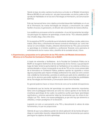 Aprendizaje y mediación pedagógica 
con tecnologías digitales 
108 
Siendo la base de estos cambios la estructura curricular en el Modelo Universitario 
Minerva (MUM), el cual cuenta con seis ejes transversales, uno de los cuales es De-sarrollo 
de Habilidades en el Uso de la Tecnología, la Información y la Comunicación 
(DHTIC). 
Este eje transversal tiene como objetivo primordial desarrollar habilidades en el uso 
de la información, las nuevas tecnologías de cómputo y comunicación, las cuales 
faciliten el acceso, la generación y la difusión del conocimiento de manera efectiva. 
Los académicos promueven entre los estudiantes el uso de herramientas tecnológi-cas 
para lograr los objetivos de aprendizaje, a través de las TICs utilizando platafor-mas 
virtuales, blogs, chat, entre otros. 
En la asignatura DHTIC se pretende que el estudiante identifique, recabe, seleccione, 
evalué, utilice ética y críticamente de manera correcta la información, así como inte-ractuar 
en comunidades virtuales, utilizando efectivamente las TICs, para acrecentar 
su aprendizaje en el ámbito académico y profesional. Teniendo como panorama el 
enfrentamiento de los nuevos retos y desafíos de la sociedad actual y futura. 
4. Experiencias y propuestas en la aplicación de las TICs dentro del Modelo Universitario 
Minerva en la Facultad de Contaduría Pública de la BUAP: 
A través de entrevistas a facilitadores de la Facultad de Contaduría Pública de la 
BUAP, se recogieron testimonios de las experiencias de los mismos; cuya percepción 
luego de haber tenido la oportunidad de ser facilitadores en los sistemas a distancia y 
semiescolarizado, e incluso incorporando el uso de las TICs en los cursos presenciales 
de la licenciatura en Contaduría Pública, podemos reportar las siguientes e incluso 
algunas propuestas para mejorar el trabajo profesional en las aulas así como conocer 
más a detalle las herramientas y ponerlas en práctica por parte de los catedráticos así 
como de los alumnos para poder explotar en un máximo porcentaje las posibilidades 
de las Tecnologías de Información y Comunicación dentro de la Facultad. 
En general podemos hacer un breve informe de como se ha recibido tal experiencia: 
Considerando que las teorías del aprendizaje nos aportan elementos importantes, 
tanto como la pedagogía tradicional, así como los nuevos aportes en las teorías de 
enseñanza aprendizaje de las cuales nos podemos auxiliar para lograr aprendizajes 
significativos y entonces aprovechar todas las herramientas que nos ofrece la tec-nología. 
Las TICs tienen una riqueza pedagógica, ya que solo hay que atrevernos a 
utilizarlas y romper paradigmas en la educación. 
Logrando con esto un acercamiento a las TICs y descubriendo lo valioso de estas 
herramientas y lo que nos proporcionan. 
Además de que nunca debemos perder de vista la aplicación de las teorías del apren-dizaje 
en nuestra labor docente, independientemente de las herramientas que usemos 
para lograr los objetivos de dicho aprendizaje. 
 