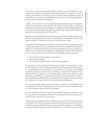 Aprendizaje y mediación pedagógica 
con tecnologías digitales 
109 
El docente ha evolucionado desde aquellas épocas en que se utilizaban los pro-yectores 
de acetatos, los rotafolios, los pizarrones de gises, los apuntes en nuestras 
libretas para dictarles a los alumnos, que aun siguen siendo herramientas para la 
enseñanza, pero que han sido modificadas con el avance de la tecnología tomando 
como base las herramientas del pasado. 
Lo ideal en la pirámide o cono del aprendizaje de Edgar Dale, es que sin importar la 
herramienta que utilicemos para transmitir las ideas o conocimientos, incorporemos 
actividades que propicien el aprendizaje activo, basados en un aprendizaje experiencia, 
ya que como menciona Dale, lo que decimos y hacemos permiten que el estudiante se 
apropie del conocimiento entre un 70% y 90%. 
Debemos tener claro en que teoría nos estamos orientando, y establecer bien los ob-jetivos 
de los diferentes temas y de ahí las actividades y herramientas a utilizar para 
lograr los objetivos a alcanzar en el proceso enseñanza aprendizaje. 
El planear las clases siempre considerando como base la teoría del aprendizaje sobre 
la cualse quiere que el alumno se apropie del conocimiento, establecer claramente los 
objetivos y las actividades acorde a la teoría del aprendizaje que vamos a adoptar, y su 
relación con la herramienta tecnológica más apropiada para lograrlo. Esto se traduce 
en tres elementos básicos para incorporar las tecnologías al proceso educativo: 
1.- Tema a tratar (incluye objetivos y actividades) 
2.- Teoría del aprendizaje 
3.- Tecnología apropiada (acorde a la teoría del aprendizaje). 
Por ejemplo: Si se quiere que aprendan conceptos de algún tema específico, se debe 
primero decidir si se va a investigar, entonces el tipo de aprendizaje involucrado ahí 
es el Aprendizaje por Descubrimiento, y se puede usar un buscador como Google 
Académico (que busca en directorios o bibliotecas o repositorios virtuales de inves-tigación) 
el tema en cuestión, si se pide que hagan un documento de texto, usarán 
el programa de WORD, y si se pide que lo envíen por Correo Electrónico o que los 
suban a la Plataforma Blackboard, se usandistintas tecnologías de manera adecuada, 
así se emplea un enfoque o teoría en base a los objetivos planteados. 
El usar herramientas implica que previamente se capacite a los facilitadores para 
incorporarlas de manera efectiva al proceso educativo, pero lo más importante es que 
no olvidemos aplicar alguna teoría del aprendizaje. 
Es muy importante usar la tecnología, explorándola, analizando y reflexionar sobre 
los usos que se le está dando, practicando frecuentemente, sacando el máximo pro-vecho 
de cada herramienta se que conozca. 
La generación de facilitadores que actualmente se está formando en este tema para 
el uso de las TICs tiene la experiencia personal en los temas y ahora incluso la opor-tunidad 
de conjuntar dicha experiencia con el uso de las tecnologías. Los estudiantes 
actualmente saben manejar muy bien la herramienta, en muchas ocasiones no le dan 
 