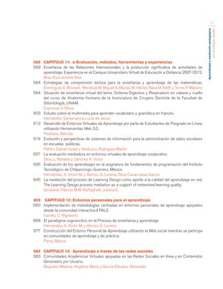 Aprendizaje y mediación pedagógica 
con tecnologías digitales 
11 
568 CAPITULO 11: e-Evaluación, métodos, herramientas y experiencias 
569 Enseñanza de las Relaciones Internacionales y la producción significativa de actividades de 
aprendizaje. Experiencia en el Campus Universitario Virtual de Educación a Distancia 2007-2012. 
Bras Ruiz, Ismene Ithaí 
584 Estrategias de comprensión lectora para la enseñanza y aprendizaje de las matemáticas. 
Domínguez E, Brosveli, Mendoza M, Miguel A. Macías M, Héctor, Nava M, Edith y Torres P. Mariano 
594 Situación de enseñanza virtual del tema: Sistema Digestivo y Respiratorio en cabeza y cuello 
del curso de Anatomía Humana de la licenciatura de Cirujano Dentista de la Facultad de 
Odontología, UNAM. 
Espinosa, V. Olivia 
603 Estudio sobre el multimedia para aprender vocabulario y gramática en francés. 
Hernández Santamarina Lucía de Jesús 
613 Desarrollo de Entornos Virtuales de Aprendizaje por parte de Estudiantes de Posgrado en Línea, 
utilizando Herramientas Web 2.0. 
Pastrana, Belinda 
618 Evolución y perspectivas de sistemas de información para la administración de datos escolares 
en escuelas públicas. 
Patiño, Galvan Israel y Verduzco, Rodríguez Martín 
627 La evaluación mediadora en entornos virtuales de aprendizaje cooperativo. 
Silva, L. Rafaela y Sánchez A. Victor 
635 Evaluación de los aprendizajes en la asignatura de fundamentos de programación del Instituto 
Tecnológico de Chilpancingo, Guerrero, México. 
Hernández, A. Víctor M. y Alonso, G. Lorena, Silvia Casarrubias García 
645 La mediación del proceso de Learning Design como aporte a la calidad del aprendizaje en red. 
The Learning Design process mediation as a support of networked learning quality. 
Ghislandi, Patrizia M.M. Raffaghelli, Juliana E. 
659 CAPITULO 12: Entornos personales para el aprendizaje 
660 Implementación de metodologías centradas en entornos personales de aprendizaje apoyados 
desde la comunidad interactiva EPALS. 
Carrillo, C. Rigoberto 
668 El paradigma cognoscitivo en el Proceso de enseñanza y aprendizaje. 
Hernández, A. Víctor M. y Alonso, G. Lorena 
677 Construcción del Entorno Personal de Aprendizaje utilizando la Web social mientras se participa 
en comunidades de aprendizaje y de práctica. 
Parra, Blanca 
682 CAPITULO 13: Aprendizaje a través de las redes sociales 
683 Comunidades Académicas Virtuales apoyadas en las Redes Sociales en línea y en Contenidos 
Generados por Usuario. 
Bejarano Medina, Angélica María y García Dávalos, Alexander 
 