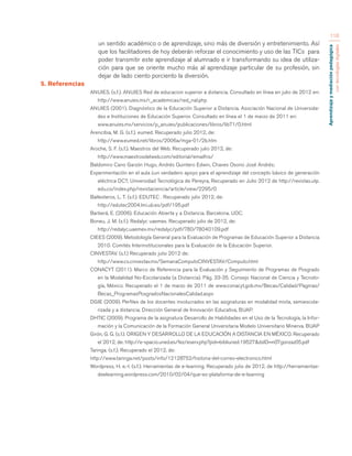 Aprendizaje y mediación pedagógica 
con tecnologías digitales 
110 
un sentido académico o de aprendizaje, sino más de diversión y entretenimiento. Así 
que los facilitadores de hoy deberán reforzar el conocimiento y uso de las TICs para 
poder transmitir este aprendizaje al alumnado e ir transformando su idea de utiliza-ción 
para que se oriente mucho más al aprendizaje particular de su profesión, sin 
dejar de lado ciento porciento la diversión. 
5. Referencias 
ANUIES. (s.f.). ANUIES Red de educacion superior a distancia. Consultado en línea en julio de 2012 en: 
http://www.anuies.mx/r_academicas/red_nal.php 
ANUIES (2001). Diagnóstico de la Educación Superior a Distancia. Asociación Nacional de Universida-des 
e Instituciones de Educación Superior. Consultado en línea el 1 de marzo de 2011 en: 
www.anuies.mx/servicios/p_anuies/publicaciones/libros/lib71/0.html 
Arencibia, M. G. (s.f.). eumed. Recuperado julio 2012, de: 
http://www.eumed.net/libros/2006a/mga-01/2b.htm 
Aroche, S. F. (s.f.). Maestros del Web. Recuperado julio 2012, de: 
http://www.maestrosdelweb.com/editorial/emailhis/ 
Baldomiro Cano Garzón Hugo, Andrés Quintero Edwin, Chaves Osorio José Andrés; 
Experimentación en el aula ¿un verdadero apoyo para el aprendizaje del concepto básico de generación 
eléctrica DC?, Universidad Tecnológica de Pereyra, Recuperado en Julio 2012 de http://revistas.utp. 
edu.co/index.php/revistaciencia/article/view/2295/0 
Ballesteros, L. T. (s.f.). EDUTEC . Recuperado julio 2012, de: 
http://edutec2004.lmi.ub.es/pdf/195.pdf 
Barberá, E. (2006). Educación Abierta y a Distancia. Barcelona. UOC. 
Boneu, J. M. (s.f.). Redalyc uaemex. Recuperado julio de 2012, de: 
http://redalyc.uaemex.mx/redalyc/pdf/780/78040109.pdf 
CIEES (2009). Metodología General para la Evaluación de Programas de Educación Superior a Distancia 
2010. Comités Interinstitucionales para la Evaluación de la Educación Superior. 
CINVESTAV. (s.f.) Recuperado julio 2012 de: 
http://www.cs.cinvestav.mx/SemanaComputoCINVESTAV/Computo.html 
CONACYT (2011). Marco de Referencia para la Evaluación y Seguimiento de Programas de Posgrado 
en la Modalidad No-Escolarizada (a Distancia). Pág. 33-35. Consejo Nacional de Ciencia y Tecnolo-gía, 
México. Recuperado el 1 de marzo de 2011 de www.conacyt.gob.mx/Becas/Calidad/Paginas/ 
Becas_ProgramasPosgradosNacionalesCalidad.aspx 
DGIE (2009). Perfiles de los docentes involucrados en las asignaturas en modalidad mixta, semiescola-rizada 
y a distancia. Dirección General de Innovación Educativa, BUAP. 
DHTIC (2009). Programa de la asignatura Desarrollo de Habilidades en el Uso de la Tecnología, la Infor-mación 
y la Comunicación de la Formación General Universitaria Modelo Universitario Minerva. BUAP 
Girón, G. G. (s.f.). ORIGEN Y DESARROLLO DE LA EDUCACIÓN A DISTANCIA EN MÉXICO. Recuperado 
el 2012, de: http://e-spacio.uned.es/fez/eserv.php?pid=bibliuned:19527&dsID=n07gonzaz05.pdf 
Taringa. (s.f.). Recuperado el 2012, de: 
http://www.taringa.net/posts/info/12128752/historia-del-correo-electronico.html 
Wordpress, H. e.-l. (s.f.). Herramientas de e-learning. Recuperado julio de 2012, de http://herramientas-deelearning. 
wordpress.com/2010/02/04/que-es-plataforma-de-e-learning 
 