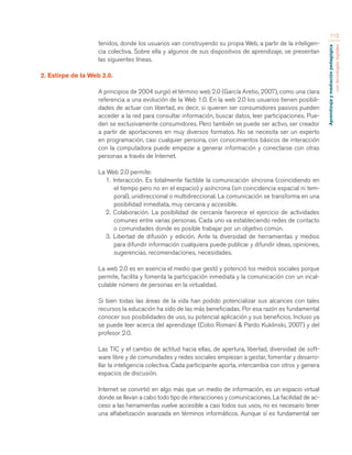 Aprendizaje y mediación pedagógica 
con tecnologías digitales 
112 
tenidos, donde los usuarios van construyendo su propia Web, a partir de la inteligen-cia 
colectiva. Sobre ella y algunos de sus dispositivos de aprendizaje, se presentan 
las siguientes líneas. 
2. Estirpe de la Web 2.0. 
A principios de 2004 surgió el término web 2.0 (García Aretio, 2007), como una clara 
referencia a una evolución de la Web 1.0. En la web 2.0 los usuarios tienen posibili-dades 
de actuar con libertad, es decir, si quieren ser consumidores pasivos pueden 
acceder a la red para consultar información, buscar datos, leer participaciones. Pue-den 
se exclusivamente consumidores. Pero también se puede ser activo, ser creador 
a partir de aportaciones en muy diversos formatos. No se necesita ser un experto 
en programación, casi cualquier persona, con conocimientos básicos de interacción 
con la computadora puede empezar a generar información y conectarse con otras 
personas a través de Internet. 
La Web 2.0 permite: 
1. Interacción. Es totalmente factible la comunicación síncrona (coincidiendo en 
el tiempo pero no en el espacio) y asíncrona (sin coincidencia espacial ni tem-poral), 
unidireccional o multidireccional. La comunicación se transforma en una 
posibilidad inmediata, muy cercana y accesible. 
2. Colaboración. La posibilidad de cercanía favorece el ejercicio de actividades 
comunes entre varias personas. Cada uno va estableciendo redes de contacto 
o comunidades donde es posible trabajar por un objetivo común. 
3. Libertad de difusión y edición. Ante la diversidad de herramientas y medios 
para difundir información cualquiera puede publicar y difundir ideas, opiniones, 
sugerencias, recomendaciones, necesidades. 
La web 2.0 es en esencia el medio que gestó y potenció los medios sociales porque 
permite, facilita y fomenta la participación inmediata y la comunicación con un incal-culable 
número de personas en la virtualidad. 
Si bien todas las áreas de la vida han podido potencializar sus alcances con tales 
recursos la educación ha sido de las más beneficiadas. Por esa razón es fundamental 
conocer sus posibilidades de uso, su potencial aplicación y sus beneficios. Incluso ya 
se puede leer acerca del aprendizaje (Cobo Romaní & Pardo Kuklinski, 2007) y del 
profesor 2.0. 
Las TIC y el cambio de actitud hacia ellas, de apertura, libertad, diversidad de soft-ware 
libre y de comunidades y redes sociales empiezan a gestar, fomentar y desarro-llar 
la inteligencia colectiva. Cada participante aporta, intercambia con otros y genera 
espacios de discusión. 
Internet se convirtió en algo más que un medio de información, es un espacio virtual 
donde se llevan a cabo todo tipo de interacciones y comunicaciones. La facilidad de ac-ceso 
a las herramientas vuelve accesible a casi todos sus usos, no es necesario tener 
una alfabetización avanzada en términos informáticos. Aunque sí es fundamental ser 
 