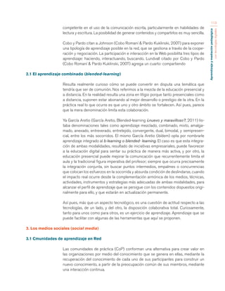 Aprendizaje y mediación pedagógica 
con tecnologías digitales 
113 
competente en el uso de la comunicación escrita, particularmente en habilidades de 
lectura y escritura. La posibilidad de generar contenidos y compartirlos es muy sencilla. 
Cobo y Pardo citan a Johnson (Cobo Romaní & Pardo Kuklinski, 2007) para exponer 
una tipología de aprendizaje posible en la red, que se gestiona a través de la coope-ración 
y negociación. La participación e interacción en la Web posibilita tres tipos de 
aprendizaje: haciendo, interactuando, buscando. Lundvall citado por Cobo y Pardo 
(Cobo Romaní & Pardo Kuklinski, 2007) agrega un cuarto: compartiendo 
2.1 El aprendizaje combinado (blended-learning) 
Resulta realmente curioso cómo se puede convertir en disputa una temática que 
tendría que ser de comunión. Nos referimos a la mezcla de la educación presencial y 
a distancia. En la realidad resulta una zona en litigio porque tanto presenciales como 
a distancia, suponen estar abonando al mejor desarrollo o prestigio de la otra. En la 
práctica real lo que ocurre es que uno y otro ámbito se fortalecen. Así pues, parece 
que la mera denominación limita esta colaboración. 
Ya García Aretio (García Aretio, Blended-learning ¿nuevo y maravilloso?, 2011) lis-taba 
denominaciones tales como aprendizaje mezclado, combinado, mixto, amalga-mado, 
anexado, entreverado, entretejido, convergente, dual, bimodal, y semipresen-cial, 
entre los más socorridos. El mismo García Aretio (ibídem) opta por nombrarle 
aprendizaje integrado al b-learning o blended- learning. El caso es que esta integra-ción 
de ambas modalidades, resultado de iniciativas empresariales, puede favorecer 
a la educación digital para sentar su práctica de manera más activa, y por otro, la 
educación presencial puede mejorar la comunicación que recurrentemente limita el 
aula y la tradicional figura imperativa del profesor; siempre que ocurra precisamente 
la integración conjunta, sin buscar puntos intermedios, empalmes o concurrencias 
que colocan los esfuerzos en la socorrida y absurda condición de deslindarse, cuando 
el impacto real ocurre desde la complementación armónica de los medios, técnicas, 
actividades, instrumentos y estrategias más adecuadas de ambas modalidades, para 
alcanzar el perfil de aprendizaje que se persigue con los contenidos dispuestos origi-nalmente 
para ello, y que estarán en actualización permanente. 
Así pues, más que un aspecto tecnológico, es una cuestión de actitud respecto a las 
tecnologías, de un lado, y del otro, la disposición colaborativa total. Curiosamente, 
tanto para unos como para otros, es un ejercicio de aprendizaje. Aprendizaje que se 
puede facilitar con algunas de las herramientas que aquí se proponen. 
3. Los medios sociales (social media) 
3.1 Cmunidades de aprendizaje en Red 
Las comunidades de práctica (CoP) conforman una alternativa para crear valor en 
las organizaciones por medio del conocimiento que se genera en ellas, mediante la 
recuperación del conocimiento de cada uno de sus participantes para construir un 
nuevo conocimiento, a partir de la preocupación común de sus miembros, mediante 
una interacción continua. 
 