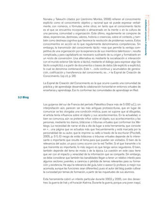 Aprendizaje y mediación pedagógica 
con tecnologías digitales 
114 
Nonaka y Takeuchi citados por (Jerónimo Montes, 2008) refieren el conocimiento 
explícito como el conocimiento objetivo y racional que se puede expresar verbal-mente, 
con números, o fórmulas, entre otros; en tanto que el conocimiento tácito 
es el que se encuentra incorporado o almacenado en la mente o en la cultura de 
una persona, comunidad u organización. Este último, regularmente se compone de 
ideas, experiencias, destrezas, valores, historia o creencias, sobre el contexto, y tam-bién 
como destreza cognitiva que favorece la resolución de problemas nuevos. Estos 
conocimientos en acción es lo que regularmente denominamos competencias. Sin 
embargo, la transmisión del conocimiento tácito —ese que permite la ventaja com-petitiva 
de una organización por la experiencia de sus miembros talentosos—, resulta 
complicada, y para capitalizarlo es necesario sustraerlo de su origen y formalizarlo en 
un «ciclo de conversión». Una alternativa es mediante la socialización e interacción 
con el mundo exterior (de tácito a tácito), mediante el diálogo para expresar algo (de 
tácito a explícito), o a partir de documentos o bases de datos (de explícito a explícito), 
lo cual se denomina combinación. Este «…ciclo continuo y acumulativo de genera-ción, 
codificación y transferencia del conocimiento, es…» la Espiral de Creación de 
Conocimiento. (op cit, p. 28) 
La Espiral de Creación del Conocimiento es la que ocurre cuando una comunidad de 
práctica y de aprendizaje desarrolla la colaboración horizontal en entornos virtuales de 
enseñanza y aprendizaje. Eso lo conforman las comunidades de aprendizaje en Red. 
3.2 Blog 
Los guijarros del sur de Francia del período Paleolítico (hace más de 5 000 a.C.), sin 
interpretación aún, parecen ser las más antiguas protoescrituras, que en lugar de 
comunicar se les otorgaba una condición mística, pues se supone que al dibujarlas, 
el artista tenía influencia sobre el objeto y sus acontecimientos. En la actualidad, si 
bien se comunica, aún se pretende influir sobre el objeto, sus acontecimientos y las 
personas, mediante los diarios, bitácoras o tribunas virtuales que conforman los We-blogs. 
La necesidad de narrar el día a día da lugar a esta herramienta, que consiste 
en «…una página que se actualiza más que frecuentemente y está marcada por la 
personalidad de su autor, que le imprime su sello a través de la escritura» (Piscitelli, 
2005, p. 51). El riesgo de estás bitácoras o tribunas virtuales depende de lo intere-sante 
o importante que resulte el tema para que puedan ser visitados. O bien de la 
relevancia del autor, un poco como ocurre con la red Twitter. Si el que transmite o lo 
que transmite es importante, lo más seguro es que tenga varios seguidores. O bien, 
también depende del tema de moda o de la época. La cuestión en este caso tiene 
que ver con el impacto y veracidad de la información que se comparte. Sin embargo, 
se debe considerar que también las banalidades llegan a tener un relativo interés para 
algunos sectores juveniles, a carencia o pérdida de temas relevantes para su forma-ción 
y existencia. He aquí la relevancia del guía, tutor o asesor (o profesor, si mejor nos 
acomoda, aunque las funciones sean diferentes), pues el autor del blog puede cultivar 
la curiosidad por temas de formación, a partir de las inquietudes de sus alumnos. 
Esta herramienta cobró un interés particular durante 2003 y 2005, con dos desas-tres: 
la guerra de Irak y el huracán Katrina. Durante la guerra, porque una joven iraquí, 
 