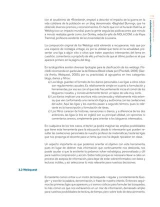 Aprendizaje y mediación pedagógica 
con tecnologías digitales 
115 
con el seudónimo de «Riverbend», empezó a describir el impacto de la guerra en la 
vida cotidiana de la población en un blog denominado «Baghdad Burning», que ha 
obtenido diversos premios y reconocimientos. En tanto que con el huracán Katrina, el 
Weblog tuvo un impacto mundial, pues la gente seguía las publicaciones que minuto 
a minuto realizaba gente como Jon Donley, redactor-jefe de NOLA.COM, o de Kaye 
Trammel, profesora asistente de la Universidad de Lousiana. 
La composición original de los Weblogs está volviendo a recuperarse, más que por 
una especie de nostalgia vintage, es por la utilidad que tiene en la actualidad, pre-sentar 
una liga a algún sitio o sitios que traten aspectos interesantes del tema en 
cuestión, comentarios a propósito de ello y el hecho de que el último posteo es el que 
aparece primero en la página del blog. 
En la blogosfera existen diversas tipologías para la clasificación de los weblogs. Pis-citelli 
recomienda en particular la de Rebeca Blood citada por (Piscitelli, 2005) (Gar-cía 
Aretio, Webquest, 2005), por su practicidad, al agruparlos en tres categorías: 
blogs, diarios y filtros: 
a) Los blogs guardan el formato de los diarios personales. Las ligas a otros sitios 
son regularmente casuales. Es relativamente simple en cuanto a formulación y 
herramientas, por eso es con el que más frecuentemente inicia el común de los 
blogueros novatos, y consecuentemente tienen un lapso de vida muy corto. 
b) Los diarios implican una escritura más concienzuda y relativamente más exten-sa, 
que van conformando una narración lógica y autónoma con las cavilaciones 
del autor. Aquí las ligas y los eventos pasan a segundo término, pues lo rele-vante 
es la transcripción y formulación de ideas. 
c) Los filtros carecen de historias, narraciones o diarios, y a diferencia de los dos 
anteriores, las ligas (o link en inglés) son su principal utilidad, sin opiniones ni 
comentarios anexos, simplemente para orientar a los blogueros interesados. 
En cualquiera de los tres casos, el lector ya podrá imaginar las amplias posibilidades 
que tiene esta herramienta para la educación; desde lo interesante que pueden re-sultar 
las cavilaciones personales de nuestro profesor de matemáticas, hasta las ligas 
que nos proponga el docente para un tema que nos ha dejado «picados» en clase. 
Un aspecto importante es que podemos orientar el objetivo con esta herramienta, 
pues en lugar de obtener más información que continuamente nos desborda, nos 
puede ayudar a que la existente la podamos volver estratégica, personalizada y útil 
para nuestra comprensión y acción. Sobre todo porque es necesario llevar a cabo un 
proceso de asepsia de información, para dejar de estar sobreinformados con datos y 
lecturas inútiles, y así seleccionar lo más relevante para nuestras decisiones. 
3.3 Webquest 
Es bastante común entrar a un motor de búsqueda —regular y constantemente Goo-gle— 
y escribir la palabra, denominación, o frase de nuestro interés. Entonces segui-mos 
las primeras ligas que aparecen, y si somos rústicos para formular las búsquedas, 
lo más común es que nos extraviemos en un mar de información, demasiado amplio 
para nuestras posibilidades de lectura, de tiempo, pero sobre todo de descubrimiento. 
 