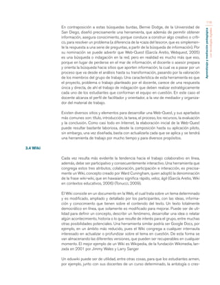 Aprendizaje y mediación pedagógica 
con tecnologías digitales 
116 
En contraposición a estas búsquedas burdas, Bernie Dodge, de la Universidad de 
San Diego, diseñó precisamente una herramienta, que además de permitir obtener 
información, asegura conocimiento, porque conduce a construir algo creativo o críti-co, 
para resolver un problema (a diferencia de la «caza del tesoro», que es simplemen-te 
la respuesta a una serie de preguntas, a partir de la búsqueda de información). Por 
su nominación se puede advertir que Web-Quest (García Aretio, Webquest, 2005) 
es una búsqueda o indagación en la red, pero en realidad es mucho más que eso, 
porque en lugar de perderse en el mar de información, el docente o asesor prepara 
y orienta la búsqueda hacia sitios que aporten información, la cual va a pasar por un 
proceso que va desde el análisis hasta su transformación, pasando por la valoración 
de los miembros del grupo de trabajo. Una característica de esta herramienta es que 
el proyecto, problema o trabajo planteado por el docente, carece de una respuesta 
única y directa, de ahí el trabajo de indagación que deben realizar estratégicamente 
cada uno de los estudiantes que conforman el equipo en cuestión. En este caso el 
docente alcanza el perfil de facilitador y orientador, a la vez de mediador y organiza-dor 
del material de trabajo. 
Existen diversos sitios y elementos para desarrollar una Web-Quest, y sus apartados 
más comunes son: título, introducción, la tarea, el proceso, los recursos, la evaluación 
y la conclusión. Como casi todo en Internet, la elaboración inicial de la Web-Quest 
puede resultar bastante laboriosa, desde la composición hasta su aplicación piloto, 
sin embargo, una vez diseñada, basta con actualizarla cada que se aplica y se tendrá 
una herramienta de trabajo por mucho tiempo y para diversos propósitos. 
3.4 Wiki 
Cada vez resulta más evidente la tendencia hacia el trabajo colaborativo en línea, 
además, debe ser participativo y consecuentemente interactivo. Una herramienta que 
congrega estos tres atributos, colaboración, participación e interacción, es precisa-mente 
un Wiki, concepto creado por Ward Cuningham, quien adoptó la denominación 
de la frase wiki-wiki, que en hawaiano significa rápido, veloz, ágil (García Aretio, Wiki 
en contextos educativos, 2006) (Tonucci, 2009). 
El Wiki consiste en un documento en la Web, el cual trata sobre un tema determinado 
y es modificado, ampliado y detallado por los participantes, con las ideas, informa-ción 
y conocimiento que tienen sobre el contenido del texto. Un texto totalmente 
democrático en línea, que solamente es modificado para mejorar. Puede ser de uti-lidad 
para definir un concepto, describir un fenómeno, desarrollar una idea o relatar 
algún acontecimiento, historia o lo que resulte de interés para el grupo, entre muchas 
otras posibilidades potenciales. Una herramienta similar podría ser Google Docs, por 
ejemplo, en un ámbito más reducido, pues el Wiki congrega a cualquier internauta 
interesado en actualizar o profundizar sobre el tema en cuestión. De esta forma se 
van almacenando las diferentes versiones, que pueden ser recuperables en cualquier 
momento. El mejor ejemplo de un Wiki es Wikipedia, de la fundación Wikimedia, lan-zada 
en 2001 por Jimmy Wales y Larry Sanger 
Un eduwiki puede ser de utilidad, entre otras cosas, para que los estudiantes armen, 
por ejemplo, junto con sus docentes de un curso determinado, la antología o cres- 
 