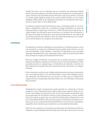 Aprendizaje y mediación pedagógica 
con tecnologías digitales 
117 
tomatía del mismo, con los materiales que se consideren más relevantes; también 
podría usarse para realizar los apuntes de clase, que resultarían de una participación 
común, donde lo más importante sería la información, más que la opinión; una revista 
o un diario escolar digital se puede armar a partir de Wiki, también; con una rúbrica 
detallada, el Wiki podría ser de utilidad para el docente en la evaluación de los avan-ces 
de un grupo sobre un tema determinado. 
Un atractivo singular de esta herramienta, es que un estudiante puede ver de inme-diato 
su colaboración, dentro de un contexto de trabajo colaborativo, ser parte del 
núcleo pensante y creativo que se forma en un Wiki. De esta manera deja de ser un 
simple receptor de información para convertirse en un productor de conocimiento y 
dar lugar al concepto de «prosumer», que consiste precisamente en ser, además de 
consumidor, productor del material en línea. Sin duda, esta tendría que ser una prác-tica 
común de quienes nos ocupamos de la docencia. 
3.5 Podcast 
Un ejemplo de contenido redistribuido es precisamente un Podcast, porque es como 
una suscripción a un blog oral, mediante el cual se pueden recibir archivos con noti-cias, 
documentales, música, debates y entrevistas. Lo importante es que se puedan 
descargar adecuadamente y que comprendan audio y video. Su denominación deriva 
de la contracción de Ipod y de broadcast (transmisión). 
Entre las ventajas del Podcast, se encuentra que se puede escuchar en cualquier 
dispositivo portátil que reproduzca el formato en que se encuentra grabado, por tanto 
se puede escuchar en cualquier lugar, sin limitaciones de cobertura o conexión a la 
Red; además que se puede utilizar las ocasiones que sean necesarias y en cualquier 
momento. 
Esta herramienta resulta de gran utilidad, particularmente ahora que las generacio-nes 
—como advierte Sartori— son más Homo Videns y menos Homo Sapiens; esto es, 
que interactúan más fácilmente con una canción o un video, que con cualquier libro. 
Luego entonces, se puede aprovechar para inducir, con sus contenidos, a los jóvenes 
hacia la lectura. 
4. Las redes sociales 
Probablemente ningún acontecimiento pueda describir tan claramente el término 
vertiginoso, como el desarrollo de las redes sociales. Estos espacios donde se con-forman 
comunidades de interacción social, se han posicionado inercialmente como 
la principal fuente de información entre las nuevas generaciones, y bueno, también 
entre las medianas y alguno que otro atrevido de la generación adulta. Esto ocurre 
por el intercambio dinámico entre personas, grupos e instituciones de diversos con-textos, 
que se van construyendo permanentemente en función de las necesidades y 
propósitos de los miembros que se adhieren a la comunidad de intercambio. 
Si bien se han ocupado en un principio por el intercambio de información transitoria o 
irrelevante, o para el establecimiento de relaciones entre pares. Ahora mismo son una 
 