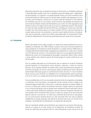 Aprendizaje y mediación pedagógica 
con tecnologías digitales 
118 
alternativa educativa que se desprecia porque se desconoce su verdadero potencial. 
Y esta alternativa, puede iniciar con un pequeño grupo de trabajo, pero —dependien-do 
del propósito y su vigencia— se puede expandir incluso con otros miembros de la 
misma red, baste con observar que una de las redes sociales más populares en nues-tro 
país, como Facebook, cuenta con un número total de miembros (114.5 millones 
de visitantes), que de ser una nación, sería la tercera más poblada del planeta, por 
encima de los Estados Unidos de Norteamérica, por cierto. Si a esto agregamos que 
América Latina es la región del mundo en la que sus habitantes pasaron más tiempo 
en sitios de redes sociales de Internet (7.5 horas invertidas por usuario por mes) (AL, 
la región que más tiempo pasa en la redes sociales, 2012), y que las empresas las 
ocupan para promover sus productos y servicios, ¿qué impide entonces a la educa-ción 
que los docentes y alumnos le utilicen para desarrollar el conocimiento? Claro, 
la falta de alfabetización informacional, particularmente por parte de los docentes. 
4.1. Facebook 
Dentro del campo de las redes sociales, sin duda la de mayor penetración en la ac-tualidad 
es Facebook. Con 500 millones usuarios, forma ya la tercera entidad con 
mayor población en el planeta. Cuando Zuckerber, su creador, lanzó en 2004 esta co-munidad, 
difícilmente podría haber imaginado que solamente en cuatro años contaría 
con 34 millones de usuarios. Y el crecimiento siguió con una progresión geométrica. 
Además de contar con la posibilidad de descargar o presentar videos, fotos, charlas 
y varias utilerías más, ofrece la opción de formar grupos, lo cual le conforma en una 
red de redes. 
Con el cuidado adecuado por la información que se reporta en el perfil. Facebook 
permite favorecer la comunicación entre docente y alumnos, y entre los mismos 
alumnos. Si se requiere, también se puede invitar a otros docentes para compartir en 
el interior del grupo. El caso es que el grupo queda constituido por quien decide el 
administrador del propio grupo, lo cual favorece el orden, de inicio. Y si se es fanático 
de las normas, pues entonces se establecen las correspondientes para la participa-ción 
en el mismo, con cuidado permanente de las elementales que dicta la Netiqueta. 
Una vez establecido, en el muro se pueden presentar tanto los propósitos, estrategias 
y contenidos, como las tareas y la evaluación de las mismas. Incluso si llega a ser 
necesaria alguna explicación, instrucción o aclaración general, se puede realizar en 
el muro; en tanto que, cuando se pretende reconvenir a algún alumno en particular, 
o a un conjunto del grupo, esto se puede hacer mediante la opción del buzón interno 
o inbox, para evitar exhibiciones gratuitas o que los alumnos se apenen. De esta ma-nera 
pueden sentir al docente más cercano a cada uno, porque en la red, el docente 
deja de subirse a una tarima, o en todo caso, el tamaño de la tarima es más peque-ño 
y la comunicación docente-alumno es más horizontal. Pero aún más, la relación 
establecida se puede prolongar más allá de la duración del curso, en función de la 
empatía y necesidad de los estudiantes y la disposición del docente. 
Aquí es importante señalar que la limitación que impone el uso horario del aula pre-sencial, 
se supera en el aula virtual, con la disposición de Facebook durante 24 
horas, los siete días de la semana. Pero lo más estimulante es que incluso el fin de 
 