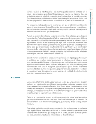 Aprendizaje y mediación pedagógica 
con tecnologías digitales 
119 
semana —que es lo más frecuente— los alumnos pueden estar en contacto con el 
objeto y contenidos de aprendizaje. No es necesario esperar a la siguiente clase o a 
la siguiente sesión de tutoría, la inmediatez esta frente a ellos, tal como lo necesitan. 
Esto evidentemente estimula las iniciativas personales y los alumnos se tornan cada 
vez más propositivos. Tales iniciativas se fusionan en el perol de la colaboración. 
Por otra parte, nada puede ocurrir en el grupo sin que el administrador (docente, 
asesor o tutor) se entere. De igual forma, los alumnos se enteran de inmediato res-pecto 
a cualquier comentario o indicación que se pretenda hacer de manera general, 
mediante las notificaciones que emite el sitio. 
Aunado al ejercicio de red social para una comunidad de práctica de aprendizaje, se 
encuentran los Podcast que pueden añadirse para mejorar la comprensión del tema, 
tales como audio o video. Pero tal vez lo más relevante sea que se utiliza un espacio 
regularmente privado de los alumnos y que llega a ser su principal distracción para 
desentenderse de las tareas y del aprendizaje, cuando puede ser utilizado precisa-mente 
para que el aprendizaje resulte colaborativo, significativo y en construcción 
permanente. De esta manera desarrollan competencias para el aprendizaje colectivo, 
incrementan su capacidad para trabajar en equipo, sus habilidades en las relaciones 
públicas y en particular para transmitir información. 
De esta manera se atiende la preocupación planteada por el pedagogo Tonucci, en 
el sentido de que «muchas veces, la escuela no se relaciona con la vida y se queda 
en un camino paralelo. De este modo recibimos una cantidad de conocimientos que 
repetimos correctamente dentro de la escuela, pero fuera de la escuela seguimos 
pensando otra cosa. Esto es muy grave, porque significa que la escuela no entra en 
la personalidad del alumno sino que se superpone» (Tonucci, 2009). Con Facebook, 
la escuela, en lugar de superponerse, se fusiona a la realidad, al entretenimiento, 
recursos y necesidades del alumno. 
4.2. Twitter 
La memoria difícilmente podría ubicar escenas en las que una expresión o acción 
pudieran tan rápidamente ser utilizadas, cuestionadas, evaluadas, juzgadas, como 
ocurre ahora con la herramienta Twitter o Tuiter. Basta revisar los mensajes recientes 
sobre cualquier aspecto, o cualquier tuitero y se puede confirmar tal aseveración Sin 
embargo, se ha depreciado la utilidad de esta herramienta para el ejercicio educativo, 
en particular por la expansión que está teniendo. 
De inicio, la capacidad de síntesis es necesaria para poder utilizar esta herramienta 
que dispone solamente de 140 caracteres para dar el mensaje que se pretenda. De 
ahí que también se le denomine microblogging, pues no deja de ser un blog pero en 
miniatura. 
Esta red de contenidos permite una comunicación viva en tiempo real, lo cual es de 
suyo imprescindible para la educación, con lo cual se establece una sensación de 
cercanía entre la comunidad que se sigue con el Twitter, y que los alumnos agrade-cen 
porque reciben una atención inmediata de su docente o tutor. 
 