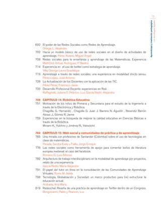 Aprendizaje y mediación pedagógica 
con tecnologías digitales 
12 
692 El poder de las Redes Sociales como Redes de Aprendizaje. 
Ortega, L. Alejandra 
702 Hacia un modelo básico de uso de redes sociales en el diseño de actividades de 
aprendizaje. Pérez Álvarez, Miguel Ángel 
708 Redes sociales para la enseñanza y aprendizaje de las Matemáticas. Experiencia 
MathClub Virtual. Rodríguez, P. Beatriz 
714 Experiencia en el uso de twitter como estrategia de aprendizaje. 
Villa, George Laura Guadalupe 
719 Aprendizaje a través de redes sociales: una experiencia en modalidad stricto sensu. 
Pérez López, José Antonio 
728 La Actualización de los Docentes con la aplicación de las TIC. 
Pérez Pérez, Francisco Javier 
733 Desarrollo Profesional Docente: experiencias en Red. 
Raffaghelli, Juliana E ,Pearson, Luz, García Redín, Alejandra 
749 CAPITULO 14: Robótica Educativa 
751 Motivación de los niños de Primaria y Secundaria para el estudio de la Ingeniería a 
través de la Electrónica y Robótica. 
Chagolla, G. Hernando , Chagolla G. Juan J. Barrera N. Agustín , Resendiz Barrón 
Abisai. J., Gómez R. Jaime 
759 Experiencias en la búsqueda de mejorar la calidad educativa en Ciencias Básicas a 
través de la Robótica. 
Minami K., Yukihiro y Jiménez R., Yoloxóchil 
764 CAPITULO 15: Web social y comunidades de práctica y de aprendizaje 
765 Una mirada con profesores de Santander (Colombia) sobre el uso de tecnologías en 
clase de matemáticas. 
Parada, Sandra Evely y Fiallo, Jorge Enrique 
776 Las redes sociales como herramienta de apoyo para comentar textos de literatura 
europea medieval: el caso del facebook. 
Romero, G. Luis Alfonso 
782 Arquitectura de trabajo interdisciplinario en la modalidad de aprendizaje por proyectos, 
relato de una experiencia. 
García Redín, María Alejandra 
791 El papel del tutor en línea en la consolidación de las Comunidades de Aprendizaje 
Virtuales. Romo M. Adela 
798 Tecnología, Globalización y Sociedad: un marco productivo para (re) estructurar la 
educación actual. 
Andrada, Ana María 
819 Redeschat. Reseña de una práctica de aprendizaje en Twitter dentro de un Congreso. 
Bongiovanni, Pablo y Pearson, Luz 
 