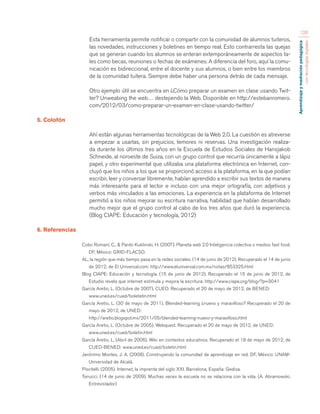 Aprendizaje y mediación pedagógica 
con tecnologías digitales 
120 
Esta herramienta permite notificar o compartir con la comunidad de alumnos tuiteros, 
las novedades, instrucciones y boletines en tiempo real. Esto contrarresta las quejas 
que se generan cuando los alumnos se enteran extemporáneamente de aspectos ta-les 
como becas, reuniones o fechas de exámenes. A diferencia del foro, aquí la comu-nicación 
es bidireccional, entre el docente y sus alumnos, o bien entre los miembros 
de la comunidad tuitera. Siempre debe haber una persona detrás de cada mensaje. 
Otro ejemplo útil se encuentra en ¿Cómo preparar un examen en clase usando Twit-ter? 
Unweabing the web… destejiendo la Web. Disponible en http://estebanromero. 
com/2012/03/como-preparar-un-examen-en-clase-usando-twitter/ 
5. Colofón 
Ahí están algunas herramientas tecnológicas de la Web 2.0. La cuestión es atreverse 
a empezar a usarlas, sin prejuicios, temores ni reservas. Una investigación realiza-da 
durante los últimos tres años en la Escuela de Estudios Sociales de Hansjakob 
Schneide, al noroeste de Suiza, con un grupo control que recurría únicamente a lápiz 
papel, y otro experimental que utilizaba una plataforma electrónica en Internet, con-cluyó 
que los niños a los que se proporcionó acceso a la plataforma, en la que podían 
escribir, leer y conversar libremente, habían aprendido a escribir sus textos de manera 
más interesante para el lector e incluso con una mejor ortografía, con adjetivos y 
verbos más vinculados a las emociones. La experiencia en la plataforma de Internet 
permitió a los niños mejorar su escritura narrativa, habilidad que habían desarrollado 
mucho mejor que el grupo control al cabo de los tres años que duró la experiencia. 
(Blog CIAPE: Educación y tecnología, 2012) 
6. Referencias 
Cobo Romaní, C., & Pardo Kuklinski, H. (2007). Planeta web 2.0 Inteligencia colectiva o medios fast food. 
DF, México: GRID-FLACSO. 
AL, la región que más tiempo pasa en la redes sociales. (14 de junio de 2012). Recuperado el 14 de junio 
de 2012, de El Universal.com: http://www.eluniversal.com.mx/notas/853325.html 
Blog CIAPE: Educación y tecnología. (15 de junio de 2012). Recuperado el 15 de junio de 2012, de 
Estudio revela que internet estimula y mejora la escritura: http://www.ciape.org/blog/?p=3041 
García Aretio, L. (Octubre de 2007). CUED. Recuperado el 20 de mayo de 2012, de BENED: 
www.uned.es/cued/boletetin.html 
García Aretio, L. (30 de mayo de 2011). Blended-learning ¿nuevo y maravilloso? Recuperado el 20 de 
mayo de 2012, de UNED: 
http://aretio.blogspot.mx/2011/05/blended-learning-nuevo-y-maravilloso.html 
García Aretio, L. (Octubre de 2005). Webquest. Recuperado el 20 de mayo de 2012, de UNED: 
www.uned.es/cued/boletin.html 
García Aretio, L. (Abril de 2006). Wiki en contextos educativos. Recuperado el 18 de mayo de 2012, de 
CUED-BENED: www.uned.es/cued/boletin.html 
Jerónimo Montes, J. A. (2008). Construyendo la comunidad de aprendizaje en red. DF, México: UNAM-Universidad 
de Alcalá. 
Piscitelli. (2005). Internet, la imprenta del siglo XXI. Barcelona, España: Gedisa. 
Tonucci. (14 de junio de 2009). Muchas veces la escuela no se relaciona con la vida. (A. Abramowski, 
Entrevistador) 
 
