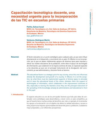 Aprendizaje y mediación pedagógica 
con tecnologías digitales 
121 
Resumen El factor educativo es un punto estratégico para cualquier país, ya que este influye 
directamente en el desarrollo y crecimiento de un país. En México no es la excep-ción, 
por lo que se deben implementar apoyos de diversos tipos para impulsar y 
elevar los niveles educativos de la población, entre ellos el apoyo de tecnologías 
de información, que colaboren en la mejora continúa de esta, en especial capacitar 
a los docentes ya que son el principal instrumento de la divulgación del cono-cimiento 
ya sea administrativo y docente frente al alumno. 
Abstract The educational factor is a strategic point for any country, since this one influences 
directly the development and growth of a country. In Mexico it is not the excep-tion, 
by what there must be implemented supports of diverse types to stimulate 
and to raise the educational levels of the citizen, between them the support of 
technologies of information, which collaborate in the improvement continues of 
this, especially to training the teachers since they are the principal instrument of 
the spreading of the knowledge already be administrative and educational in front 
to the pupil. 
1. Introducción 
El aspecto educativo es uno de los principales factores que todo país debe de con-templar 
como estratégico para desarrollarse y crecer como un país competitivo, ya 
que el hacerlo tiene muchas aristas de beneficio, por citar un ejemplo, el incrementar 
los apoyos a la educación con el objetivo de elevar la calidad educativa y acceso a 
esta, proporciona mejores oportunidades de desarrollo para su población, ciudadanos 
mejor preparados y con diferentes perspectivas. 
Capacitación tecnológica docente, una 
necesidad urgente para la incorporación 
de las TIC en escuelas primarias 
Patiño, Galvan Israel 
MISC, Av. Tecnológico s/n, Col. Valle de Anáhuac, CP 55210, 
Estudiante de Maestría, Tecnológico de Estudios Superiores 
de Ecatepec, México 
ispa_ga@hotmail.com 
Verduzco, Rodríguez Martín 
MISC, Av. Tecnológico s/n, Col. Valle de Anáhuac, CP 55210, 
Docente de Maestría, Tecnológico de Estudios Superiores 
de Ecatepec, México 
martinverduzco@yahoo.com.mx 
 