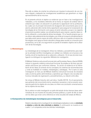 Aprendizaje y mediación pedagógica 
con tecnologías digitales 
122 
Para ello se deben de orientar los esfuerzos por impulsar la educación de una ma-nera 
integral y realizando las investigaciones académicas que garanticen un mejor 
aprovechamiento de los recursos. 
En el presente articulo el objetivo es evidenciar que en base a las investigaciones 
realizadas y a los resultados obtenidos de la misma, se requiere de analizar todo el 
ambiente que rodea a la educación en particular la capacitación de los profesores, 
los cuales son el principal instrumento de divulgación del conocimiento para con el 
alumno, adicional a ello orientar dicha capacitación para asegurar la incorporación de 
tecnologías de la información como apoyo al sector educativo, ya que si se capacita 
al personal se podrán realizar una retroalimentación para mejorar y aportar ideas so-bre 
la utilización y continuidad de dichas tecnologías. El no hacerlo propicia que no 
se utilicen adecuadamente las tecnologías y por ende se trunque la retroalimentación 
que debe existir para la mejora de estas, adiciona a ello el no explotar al máximo las 
tecnologías como apoyo al sector educativo, al largo plazo resulta un a inversión poco 
provechosa y al no dar una seguimiento se pierde el verdadero objetivo de la utiliza-ción 
de las tecnologías. 
2. Metodologías 
La metodología de la investigación ofrece los métodos y procedimientos para reali-zar 
la actividad científico-investigativa con calidad. Los métodos son el acceso a las 
fuentes, de ahí la importancia de su selección y utilización. En el caso de esta inves-tigación 
se distinguen los siguientes: Métodos de investigación: 
El Método Sistémico estructural funcional, del cual Fernández, Nares y García (2008), 
indican lo siguiente, sistémico estructural funcional. Se emplea en las tesis que pre-sentan 
estructuras que conforman sistemas. Su acción se evidencia en la interre-lación 
de las ideas, la conexión de los conceptos, los sistemas de recomendaciones 
y unido al modelado en modelos, metodologías y estrategias. Por lo tanto en esta 
investigación se hará uso del Método Sistémico estructural funcional. Se estudiará 
cada una de las partes administrativas y operativas que integran a las escuelas (es-tructura, 
manuales de organización y procedimientos), y su relación entre ellos. 
Se incluye el Método Inductivo del cual indica Castillo (2010). Es el razonamiento, 
que partiendo del conocimiento de los caracteres necesarios o de la conexión nece-saria 
de parte de los objetos de una clase, se infiere una conclusión universal acerca 
de los objetos de esa clase. 
De lo anterior en esta investigación se parte del estudio de las diversas áreas admi-nistrativas 
de una muestra de escuelas primarias públicas y a partir de ello se anali-cen 
los datos que sirvan como referencia en otras escuelas del estado de México. 
2.1Comparativo de metodologías tecnológicas para el desarrollo. 
Dada la naturaleza de la investigación la metodología empleada en esta es orientada 
a objetos y ciclo de vida orientado a objetos. A continuación se muestra en el 
cuadro 1, un comparativo entre las distintas metodologías. 
 