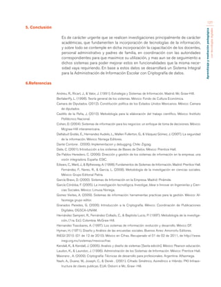Aprendizaje y mediación pedagógica 
con tecnologías digitales 
127 
5. Conclusión 
Es de carácter urgente que se realicen investigaciones principalmente de carácter 
académicas, que fundamenten la incorporación de tecnologías de la información, 
y sobre todo se contemple en dicha incorporación la capacitación de los docentes, 
personal administrativo y padres de familia, en coordinación con las autoridades 
correspondientes para que maximice su utilización, y mas aun se de seguimiento a 
dichos sistemas para poder mejorar estos en funcionalidades que la misma nece-sidad 
vaya requiriendo. En base a estos datos se desarrollará un Sistema Integral 
para la Administración de Información Escolar con Criptografía de datos. 
6.Referencias 
Andreu, R., Ricart, J., & Valor, J. (1991). Estrategia y Sistemas de Información. Madrid: Mc Graw-Hill. 
Bertalanffy, L. (1998). Teoría general de los sistemas. México: Fondo de Cultura Económica. 
Camara de Diputados. (2012). Constitución política de los Estados Unidos Mexicanos. México: Camara 
de diputados. 
Castillo de la Peña, J. (2010). Metodología para la elaboración del trabajo científico. México: Instituto 
Politécnico Nacional. 
Cohen, D. (2004). Sistemas de información para los negocios: un enfoque de toma de decisiones. México: 
Mcgraw-Hill interamericana. 
Daltabuit Godás, E., Hernandez Audelo, L., Mallen Fullerton, G., & Vázquez Gómez, J. (2007). La seguridad 
de la información. México: Noriega Editores. 
Dante Contone . (2006). Implementacion y debugging. Chile: Zigzag. 
Date, C. (2001). Introducción a los sistemas de Bases de Datos. México: Prentice Hall. 
De Pablos Heredero, C. (2006). Dirección y gestión de los sistemas de información en la empresa: una 
visión integradora. España: ESIC. 
Edwars, C., Ward, J., & Bythesway, A. (1998). Fundamentos de Sistemas de Información. Madrid: Prentice Hall. 
Fernández, F., Nares, R., & Garcia, L. (2008). Metodología de la investigación en ciencias sociales. 
México: Grupo Editorial Patria. 
García Bravo, D. (2000). Sistemas de Información en la Empresa. Madrid: Pirámide. 
García Córdoba, F. (2005). La investigación tecnológica. Investigar, Idear e Innovar en Ingenierías y Cien-cias 
Sociales. México: Limusa Noriega. 
Gomez Vieites, A. (2009). Sistemas de información: herramientas practicas para la gestión. México: Al-faomega 
grupo editor. 
Granados Paredes, G. (2006). Introducción a la Criptografía. México: Coordinación de Publicaciones 
Digitales. DGSCA-UNAM. 
Hernández Sampieri, R., Fernández Collado, C., & Baptista Lucio, P. (1997). Metodología de la investiga-ción, 
(1ra. Ed.). Colombia: McGraw Hill. 
Hernandez Trasobares, A. (1997). Los sistemas de información: evolución y desarrollo. México DF. 
Hyman, H. (1971). Diseño y Análisis de las encuestas sociales. Buenos Aires: Amorrortu Editores. 
INEGI 2010. (01 de 12 de 2010). México en Cifras. Recuperado el 01 de 02 de 2011, de http://www. 
inegi.org.mx/sistemas/mexicocifras 
Kendall, K., & Kendall, J. (2005). Analisis y diseño de sistemas [Sexta edición]. México: Pearson educación. 
Laudon, K., & Laundon, J. (1996). Administración de los Sistemas de Información. México: Prentice Hall. 
Maiorano , A. (2009). Criptografía: Técnicas de desarrollo para profesionales. Argentina: Alfaomega. 
Nash, A., Duane, W., Joseph, C., & Derek . (2001). Cifrado Simétrico, Asimétrico e Hibrido: PKI Infraes-tructura 
de claves publicas. EUA: Osborn e Mc. Graw- Hill. 
 