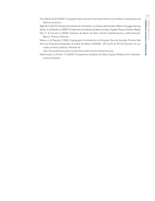 Aprendizaje y mediación pedagógica 
con tecnologías digitales 
128 
Pons Martorell, M. (2006). Criptografía. Italia: Escola Universitària Politècnica de Mataró, Departament de 
Telecomunicacions. 
Ralph M, S. (2010). Principios de sistemas de información: un enfoque administrativo. México: Cengage learning. 
Ramez , E., & Navathe, S. (2007). Fundamentos de sistemas de Bases de Datos. España: Pearson/Addison Wezley. 
Rob, P., & Coronel, C. (2006). Sistemas de Bases de Datos: Diseño, Implementación y Administración. 
México: Thomson Editores. 
Seberry, J., & Pieprzyk,. (1989). Cryptography. An Introduction to Computer Security. Australia: Prentice Hall. 
Servicios Educativos Integrados al Estado de México (SEIEM), . (07 de 02 de 2012). Directorio de es-cuelas 
primarias públicas. Obtenido de 
http://www.edomexico.gob.mx/seiem/escuelas/directorio/directorio.asp 
Silberschatz, A., & Korth , H. (2002). Fundamentos de Bases de Datos. España: McGraw-Hill / Interame-ricana 
de España. 
 