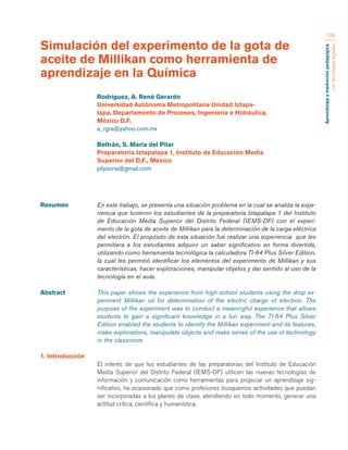 Aprendizaje y mediación pedagógica 
con tecnologías digitales 
129 
Resumen En este trabajo, se presenta una situación problema en la cual se analiza la expe-riencia 
que tuvieron los estudiantes de la preparatoria Iztapalapa 1 del Instituto 
de Educación Media Superior del Distrito Federal (IEMS-DF) con el experi-mento 
de la gota de aceite de Millikan para la determinación de la carga eléctrica 
del electrón. El propósito de esta situación fue realizar una experiencia que les 
permitiera a los estudiantes adquirir un saber significativo en forma divertida, 
utilizando como herramienta tecnológica la calculadora TI-84 Plus Silver Edition, 
la cual les permitió identificar los elementos del experimento de Millikan y sus 
características, hacer exploraciones, manipular objetos y dar sentido al uso de la 
tecnología en el aula. 
Abstract This paper shows the experience from high school students using the drop ex-periment 
Millikan oil for determination of the electric charge of electron. The 
purpose of the experiment was to conduct a meaningful experience that allows 
students to gain a significant knowledge in a fun way. The TI-84 Plus Silver 
Edition enabled the students to identify the Millikan experiment and its features, 
make explorations, manipulate objects and make sense of the use of technology 
in the classroom. 
1. Introducción 
El interés de que los estudiantes de las preparatorias del Instituto de Educación 
Media Superior del Distrito Federal (IEMS-DF) utilicen las nuevas tecnologías de 
información y comunicación como herramientas para propiciar un aprendizaje sig-nificativo, 
ha ocasionado que como profesores busquemos actividades que puedan 
ser incorporadas a los planes de clase, atendiendo en todo momento, generar una 
actitud crítica, científica y humanística. 
Simulación del experimento de la gota de 
aceite de Millikan como herramienta de 
aprendizaje en la Química 
Rodríguez, A. René Gerardo 
Universidad Autónoma Metropolitana Unidad Iztapa-lapa, 
Departamento de Procesos, Ingeniería e Hidráulica, 
México D.F. 
a_rgra@yahoo.com.mx 
Beltrán, S. María del Pilar 
Preparatoria Iztapalapa 1, Instituto de Educación Media 
Superior del D,F., México 
pilysoria@gmail.com 
 