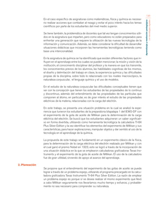 Aprendizaje y mediación pedagógica 
con tecnologías digitales 
130 
En el caso específico de asignaturas como matemáticas, física y química es necesa-rio 
realizar acciones que combatan al rezago y evitar el poco interés hacia los temas 
científicos por parte de los estudiantes del nivel medio superior. 
Se tiene también, la problemática de docentes que tal vez tengan conocimientos sóli-dos 
en la asignatura que imparten, pero como educadores no están preparados para 
enfrentar una generación que requiere la utilización de las nuevas tecnologías de la 
información y comunicación. Además, se debe considerar la dificultad de desarrollar 
situaciones didácticas que incorporen las herramientas tecnológicas teniendo como 
base una intencionalidad. 
En la asignatura de química se ha identificado que existen diferentes factores que in-fluyen 
en el aprendizaje entre los cuales se pueden mencionar; la misión y visión de la 
institución, el conocimiento disciplinar del profesor y la manera en que los transmite, 
los conocimientos previos de los alumnos, las habilidades cognitivas de los mismos, 
el diseño y delimitación del trabajo en clase, la experiencia química y las dificultades 
propias de la disciplina, sobre todo lo relacionado con los niveles macroscópico, la 
naturaleza corpuscular, el lenguaje químico y el uso de modelos. 
En el estudio de la naturaleza corpuscular las dificultades conceptuales tienen que 
ver con la concepción que tienen los estudiantes de las propiedades de lo continuo 
y discontinuo, además del entendimiento de las propiedades de las partículas que 
componen al átomo, en particular, es de gran interés el estudio de las propiedades 
eléctricas de la materia, relacionadas con la carga del electrón. 
En este trabajo, se presenta una situación problema en la cual se analizó la expe-riencia 
que tuvieron los estudiantes de la preparatoria Iztapalapa 1 del IEMS-DF con 
el experimento de la gota de aceite de Millikan para la determinación de la carga 
eléctrica del electrón. Se buscó que los estudiantes adquirieran un saber significati-vo 
en forma divertida, utilizando como herramienta tecnológica la calculadora TI-84 
Plus Silver Edition y la vez identificar los elementos del experimento de Millikan y sus 
características, para hacer exploraciones, manipular objetos y dar sentido al uso de la 
tecnología en el aprendizaje de la química. 
La propuesta de este trabajo se fundamentó en un experimento clásico de la física, 
para la determinación de la carga eléctrica del electrón realizado por Millikan y con 
el cual ganó el premio Nobel en 1923, esto se logró a través de la incorporación de 
una situación didáctica en la que se emplearon calculadoras graficadoras Texas Ins-truments 
y el experimento de la gota de aceite de Millikan. El uso de la calculadora 
fue de gran utilidad, sirviendo de apoyo al avance del aprendizaje. 
2. Planeación 
Se propone que el entendimiento del experimento de las gotas de aceite se puede 
lograr a través de un problema espejo, utilizando el programa precargado en la calcu-ladora 
graficadora Texas Instruments TI-84 Plus Silver Edition. La razón de emplear 
un problema espejo es porque sí se desea realizar el mismo experimento que llevó 
a cabo Millikan seguramente nos llevaríamos mucho tiempo y esfuerzo, y probable-mente 
no sea necesario para comprender su naturaleza. 
 
