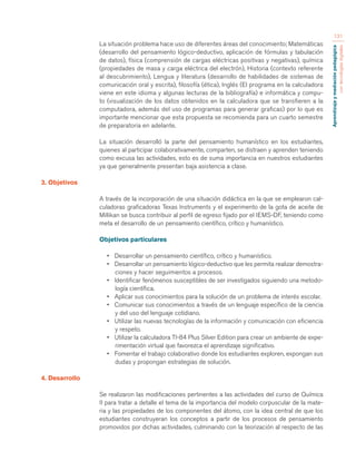 Aprendizaje y mediación pedagógica 
con tecnologías digitales 
131 
La situación problema hace uso de diferentes áreas del conocimiento; Matemáticas 
(desarrollo del pensamiento lógico-deductivo, aplicación de fórmulas y tabulación 
de datos), física (comprensión de cargas eléctricas positivas y negativas), química 
(propiedades de masa y carga eléctrica del electrón), Historia (contexto referente 
al descubrimiento), Lengua y literatura (desarrollo de habilidades de sistemas de 
comunicación oral y escrita), filosofía (ética), Inglés (El programa en la calculadora 
viene en este idioma y algunas lecturas de la bibliografía) e informática y compu-to 
(visualización de los datos obtenidos en la calculadora que se transfieren a la 
computadora, además del uso de programas para generar graficas) por lo que es 
importante mencionar que esta propuesta se recomienda para un cuarto semestre 
de preparatoria en adelante. 
La situación desarrolló la parte del pensamiento humanístico en los estudiantes, 
quienes al participar colaborativamente, comparten, se distraen y aprenden teniendo 
como excusa las actividades, esto es de suma importancia en nuestros estudiantes 
ya que generalmente presentan baja asistencia a clase. 
3. Objetivos 
A través de la incorporación de una situación didáctica en la que se emplearon cal-culadoras 
graficadoras Texas Instruments y el experimento de la gota de aceite de 
Millikan se busca contribuir al perfil de egreso fijado por el IEMS-DF, teniendo como 
meta el desarrollo de un pensamiento científico, crítico y humanístico. 
Objetivos particulares 
• Desarrollar un pensamiento científico, crítico y humanístico. 
• Desarrollar un pensamiento lógico-deductivo que les permita realizar demostra-ciones 
y hacer seguimientos a procesos. 
• Identificar fenómenos susceptibles de ser investigados siguiendo una metodo-logía 
científica. 
• Aplicar sus conocimientos para la solución de un problema de interés escolar. 
• Comunicar sus conocimientos a través de un lenguaje específico de la ciencia 
y del uso del lenguaje cotidiano. 
• Utilizar las nuevas tecnologías de la información y comunicación con eficiencia 
y respeto. 
• Utilizar la calculadora TI-84 Plus Silver Edition para crear un ambiente de expe-rimentación 
virtual que favorezca el aprendizaje significativo. 
• Fomentar el trabajo colaborativo donde los estudiantes exploren, expongan sus 
dudas y propongan estrategias de solución. 
4. Desarrollo 
Se realizaron las modificaciones pertinentes a las actividades del curso de Química 
II para tratar a detalle el tema de la importancia del modelo corpuscular de la mate-ria 
y las propiedades de los componentes del átomo, con la idea central de que los 
estudiantes construyeran los conceptos a partir de los procesos de pensamiento 
promovidos por dichas actividades, culminando con la teorización al respecto de las 
 
