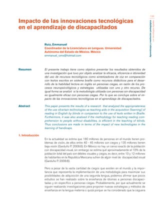 Aprendizaje y mediación pedagógica 
con tecnologías digitales 
136 
Resumen El presente trabajo tiene como objetivo presentar los resultados obtenidos de 
una investigación que tuvo por objeto analizar la eficacia, eficiencia e idoneidad 
del uso de recursos tecnológicos como sintetizadores de voz en comparación 
con textos escritos en sistema braille como recursos didácticos para el desar-rollo 
de la habilidad lectora en inglés en personas ciegas, en razón de los pro-cesos 
neuropsicológicos y estrategias utilizadas con uno y otro recurso. De 
igual forma se analizó si la metodología utilizada con personas sin discapacidad 
es igualmente eficaz con personas ciegas. Por lo que se concluye sobre el im-pacto 
de las innovaciones tecnológicas en el aprendizaje de discapacitados. 
Abstract This paper presents the results of a research that analyzed the appropriateness 
of the use ofcertain technologies as teaching aids in the acquisition (learning) of 
reading in English by blinds in comparison to the use of texts written in Braille. 
Furthermore, it was also analixed if the methodology for teaching reading com-prehension 
to people without disabilities, is efficient in the teaching of blinds. 
Thus conclusions are made in terms of the impact of new technologies in the 
learning of handicaps. 
1. Introducción 
En la actualidad se estima que 180 millones de personas en el mundo tienen pro-blemas 
de visión, de ellos entre 40 - 45 millones son ciegos y 135 millones tienen 
baja visión (Garduño P. 2008:8). En México no hay un censo exacto de la población 
con discapacidad visual, sin embargo se estima qué aproximadamente el 10% de la 
población total del país son débiles visuales y ciegos, es decir, entre 10 y 12 millones 
de habitantes en la Republica Mexicana sufren de algún nivel de discapacidad visual 
(Garduño P. 2008:8). 
Pero a pesar de la vasta cantidad de ciegos que existen en el mundo y la impor-tancia 
que representa la implementación de una metodología para maximizar sus 
posibilidades de adquisición de una segunda lengua, podemos afirmar que pocos 
estudios se han realizado sobre la enseñanza de idiomas a personas discapaci-tadas 
y en específico a personas ciegas. Probablemente, por que actualmente se 
siguen realizando investigaciones para proponer nuevas estrategias y métodos de 
enseñanza en la lengua materna o quizá porque se ha considerado que la ceguera 
Impacto de las innovaciones tecnológicas 
en el aprendizaje de discapacitados 
Ruiz, Emmanuel 
Coordinador de la Licenciatura en Lenguas. Universidad 
Autónoma del Estado de México. México 
emmanuel_rzmx@hotmail.com 
 