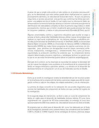 Aprendizaje y mediación pedagógica 
con tecnologías digitales 
138 
A pesar de que a simple vista existe un solo cambio en el proceso psiconeuroló-gico, 
se ha demostrado que este cambio puede tener implicaciones en cuanto al 
procesamiento del texto y la velocidad de lectura del mismo. Ya que una persona 
ciega tiene un acceso secuencial a los puntos que conforman las letras que com-ponen 
una palabra escrita en braille, lo cual implica que la información debe ser 
almacenada en la memoria hasta que alcanza un volumen suficiente para permitir la 
identificación de cada palabra completa, es decir, la persona ciega realiza un doble 
procesamiento, mientras que un lector visualmente apto puede procesar las letras 
en conjuntos- palabras- y realiza un solo procesamiento (González & Pérez, op.cit.). 
Algunas universidades, centros y organismos educativos para auxiliar al ciego a 
accesar al texto y desarrollar habilidades lectoras utilizan nuevas tenconolgias que 
implican un input aural: sintetizadores de voz, lectores videntes y audiolibros; en-tre 
ellas la Universidad de Sheffield (University of Sheffield: 2008), la Universidad 
Abierta (Open University: 2009), la Universidad de Varsovia (2009), la Biblioteca 
Vasconcelos (2009), las cuales tienen programas de soporte a personas con dis-capacidad, 
para personas con discapacidad visual en clases, seminarios confe-rencias, 
evaluaciones, investigaciones y entretenimiento. Pero, como ya hemos 
argumentado, la producción científica ha sostenido que la comprensión lectora 
requiere determinados procesos cognitivos, y estrategias lectoras sui generis por 
lo que el uso de estas herramientas podría radicar en prácticas antipedagógicas. 
Derivado de lo anterior, se ha observado la necesidad de analizar la idoneidad del 
uso de nuevas tecnologías como auxiliares en la enseñanza de la comprensión de 
textos en lengua extranjera a personas adultas y su eficacia en el desarrollo de 
destrezas lectoras en comparación con el uso de materiales escritos en Braille. 
2. El Estudio Metodología 
Como ya se anotó, la investigacion analizo la idoneidad del uso de recursos aurales 
en la enseñanza de la comprensión de textos a personas ciegas, para ello la investi-gación 
se llevo a cabo en tres etapas: dos etapas evaluativas y una de intervención. 
La primera de etapa consistió en la realización de una prueba diagnóstica para 
conocer las habilidades de comprensión de textos con que cuentan los sujetos de 
la investigación. 
En la segunda etapa, de intervención, se llevó a cabo un curso de comprensión de 
textos en inglés para el desarrollo de habilidades lectoras básicas. El curso tenia 
originalmente una duración de 45 horas presenciales, sin embargo, el curso duro 
aproxiamadamente 200 horas debido a la velocidad de lectura en los texto en braille. 
El programa que se utilizó para el desarrollo del curso fue elaborado por el titular 
de la investigación, tomando como sustento teórico, las consideraciones de Grellet F. 
(1981) y Nutall, C. (1996) respecto de las estrategias de lectura y técnicas ataque 
 