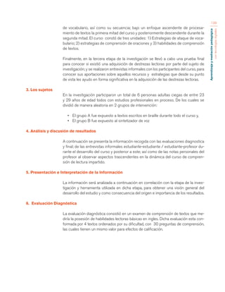 Aprendizaje y mediación pedagógica 
con tecnologías digitales 
139 
de vocabulario, así como su secuencia; bajo un enfoque ascendente de procesa-miento 
de textos la primera mitad del curso y posteriormente descendente durante la 
segunda mitad. El curso constó de tres unidades: 1) Estrategias de ataque de voca-bulario; 
2) estrategias de comprensión de oraciones y 3) habilidades de comprensión 
de textos. 
Finalmente, en la tercera etapa de la investigación se llevó a cabo una prueba final 
para conocer si existió una adquisición de destrezas lectoras por parte del sujeto de 
investigación; y se realizaron entrevistas informales con los participantes del curso, para 
conocer sus aportaciones sobre aquellos recursos y estrategias que desde su punto 
de vista les ayudo en forma significativa en la adquisición de las destrezas lectoras. 
3. Los sujetos 
En la investigación participaron un total de 6 personas adultas ciegas de entre 23 
y 29 años de edad todos con estudios profesionales en proceso. De los cuales se 
dividió de manera aleatoria en 2 grupos de intervención: 
• El grupo A fue expuesto a textos escritos en braille durante todo el curso y, 
• El grupo B fue expuesto al sintetizador de voz 
4. Análisis y discusión de resultados 
A continuación se presenta la información recogida con las evaluaciones diagnostica 
y final; de las entrevistas informales estudiante-estudiante / estudiante-profesor du-rante 
el desarrollo del curso y posterior a este; así como de las notas personales del 
profesor al observar aspectos trascendentes en la dinámica del curso de compren-sión 
de lectura impartido. 
5. Presentación e Interpretación de la Información 
La información será analizada a continuación en correlación con la etapa de la inves-tigación 
y herramienta utilizada en dicha etapa, para obtener una visión general del 
desarrollo del estudio y como consecuencia del origen e importancia de los resultados. 
6. Evaluación Diagnóstica 
La evaluación diagnóstica consistió en un examen de comprensión de textos que me-diría 
la posesión de habilidades lectoras básicas en ingles. Dicha evaluación esta con-formada 
por 4 textos ordenados por su dificultad, con 30 preguntas de comprensión, 
las cuales tienen un mismo valor para efectos de calificación. 
 