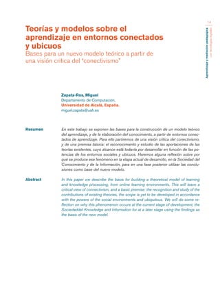 Aprendizaje y mediación pedagógica 
con tecnologías digitales 
14 
Resumen En este trabajo se exponen las bases para la construcción de un modelo teórico 
del aprendizaje, y de la elaboración del conocimiento, a partir de entornos conec-tados 
de aprendizaje. Para ello partiremos de una visión crítica del conectivismo, 
y de una premisa básica: el reconocimiento y estudio de las aportaciones de las 
teorías existentes, cuyo alcance está todavía por desarrollar en función de las po-tencias 
de los entornos sociales y ubicuos. Haremos alguna reflexión sobre por 
qué se produce ese fenómeno en la etapa actual de desarrollo, en la Sociedad del 
Conocimiento y de la Información, para en una fase posterior utilizar las conclu-siones 
como base del nuevo modelo. 
Abstract In this paper we describe the basis for building a theoretical model of learning 
and knowledge processing, from online learning environments. This will leave a 
critical view of connectivism, and a basic premise: the recognition and study of the 
contributions of existing theories, the scope is yet to be developed in accordance 
with the powers of the social environments and ubiquitous. We will do some re-flection 
on why this phenomenon occurs at the current stage of development, the 
Sociedaddel Knowledge and Information for at a later stage using the findings as 
the basis of the new model. 
Teorías y modelos sobre el 
aprendizaje en entornos conectados 
y ubicuos 
Bases para un nuevo modelo teórico a partir de 
una visión critica del “conectivismo” 
Zapata-Ros, Miguel 
Departamento de Computación, 
Universidad de Alcalá, España. 
miguel.zapata@uah.es 
 