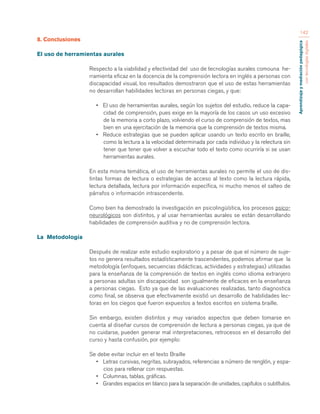 Aprendizaje y mediación pedagógica 
con tecnologías digitales 
142 
8. Conclusiones 
El uso de herramientas aurales 
Respecto a la viabilidad y efectividad del uso de tecnologías aurales comouna he-rramienta 
eficaz en la docencia de la comprensión lectora en inglés a personas con 
discapacidad visual, los resultados demostraron que el uso de estas herramientas 
no desarrollan habilidades lectoras en personas ciegas, y que: 
• El uso de herramientas aurales, según los sujetos del estudio, reduce la capa-cidad 
de comprensión, pues exige en la mayoría de los casos un uso excesivo 
de la memoria a corto plazo, volviendo el curso de comprensión de textos, mas 
bien en una ejercitación de la memoria que la comprensión de textos misma. 
• Reduce estrategias que se pueden aplicar usando un texto escrito en braille, 
como la lectura a la velocidad determinada por cada individuo y la relectura sin 
tener que tener que volver a escuchar todo el texto como ocurriría si se usan 
herramientas aurales. 
En esta misma temática, el uso de herramientas aurales no permite el uso de dis-tintas 
formas de lectura o estrategias de acceso al texto como la lectura rápida, 
lectura detallada, lectura por información específica, ni mucho menos el salteo de 
párrafos o información intrascendente. 
Como bien ha demostrado la investigación en psicolingüística, los procesos psico-neurológicos 
son distintos, y al usar herramientas aurales se están desarrollando 
habilidades de comprensión auditiva y no de comprensión lectora. 
La Metodología 
Después de realizar este estudio exploratorio y a pesar de que el número de suje-tos 
no genera resultados estadísticamente trascendentes, podemos afirmar que la 
metodología (enfoques, secuencias didácticas, actividades y estrategias) utilizadas 
para la enseñanza de la comprensión de textos en inglés como idioma extranjero 
a personas adultas sin discapacidad son igualmente de eficaces en la enseñanza 
a personas ciegas. Esto ya que de las evaluaciones realizadas, tanto diagnostica 
como final, se observa que efectivamente existió un desarrollo de habilidades lec-toras 
en los ciegos que fueron expuestos a textos escritos en sistema braille. 
Sin embargo, existen distintos y muy variados aspectos que deben tomarse en 
cuenta al diseñar cursos de comprensión de lectura a personas ciegas, ya que de 
no cuidarse, pueden generar mal interpretaciones, retrocesos en el desarrollo del 
curso y hasta confusión, por ejemplo: 
Se debe evitar incluir en el texto Braille 
• Letras cursivas, negritas, subrayados, referencias a número de renglón, y espa-cios 
para rellenar con respuestas. 
• Columnas, tablas, gráficas. 
• Grandes espacios en blanco para la separación de unidades, capítulos o subtítulos. 
 