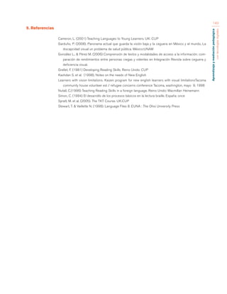 Aprendizaje y mediación pedagógica 
con tecnologías digitales 
143 
9. Referencias 
Cameron, L. (2001) Teaching Languages to Young Learners. UK: CUP 
Garduño, P. (2008). Panorama actual que guarda la visión baja y la ceguera en México y el mundo, La 
discapcidad visual un problema de salud pública. México:UNAM 
González L., & Pérez M. (2006) Comprensión de textos y modalidades de acceso a la información: com-paración 
de rendimientos entre personas ciegas y videntes en Integración Revista sobre ceguera y 
deficiencia visual. 
Grellet, F. (1981) Developing Reading Skills. Reino Unido: CUP 
Kashdan S. et al. (1998), Notes on the needs of New English 
Learners with vision limitations. Kaizen program for new english learners with visual limitationsTacoma 
community house volunteer esl / refugee concerns conference Tacoma, washington, mayo 9, 1998 
Nutall, C.(1996) Teaching Reading Skills in a foreign language. Reino Unido: Macmillan Heinemann 
Simon, C. (1994) El desarrollo de los procesos básicos en la lectura braille. España: once 
Spratt, M. et al. (2005). The TKT Course. UK:CUP 
Stewart, T. & Vaillette N. (1998). Language Files 8. EUNA : The Ohio University Press 
 