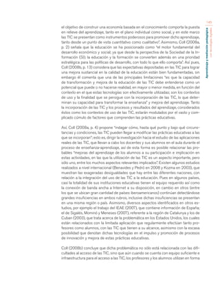 Aprendizaje y mediación pedagógica 
con tecnologías digitales 
145 
el objetivo de construir una economía basada en el conocimiento comporta la puesta 
en relieve del aprendizaje, tanto en el plano individual como social, y en este marco 
las TIC se presentan como instrumentos poderosos para promover dicho aprendizaje, 
tanto desde un punto de vista cuantitativo como cualitativo”. Asimismo, Coll (2008a, 
p. 2) señala que la educación se ha posicionado como “el motor fundamental del 
desarrollo económico y social; ya que desde la perspectiva de la Sociedad de la In-formación 
(SI); la educación y la formación se convierten además en una prioridad 
estratégica para las políticas de desarrollo, con todo lo que ello comporta”. Así pues, 
Coll (2008b, p. 13) considera que las expectativas depositadas en las TIC para lograr 
una mejora sustancial en la calidad de la educación están bien fundamentadas, sin 
embargo él comenta que una de las principales limitaciones “es que la capacidad 
de transformación y mejora de la educación de las TIC debe entenderse como un 
potencial que puede o no hacerse realidad, en mayor o menor medida, en función del 
contexto en el que estas tecnologías son efectivamente utilizadas; son los contextos 
de uso y la finalidad que se persigue con la incorporación de las TIC, lo que deter-minan 
su capacidad para transformar la enseñanza” y mejora del aprendizaje. Tanto 
la incorporación de las TIC y los procesos y resultados del aprendizaje, considerados 
éstos como los contextos de uso de las TIC, estarán modulados por el vasto y com-plicado 
cúmulo de factores que comprenden las prácticas educativas. 
Así, Coll (2008a, p. 4) propone “indagar cómo, hasta qué punto y bajo qué circuns-tancias 
y condiciones, las TIC pueden llegar a modificar las prácticas educativas a las 
que se incorporan”; esto es, dirigir la investigación hacia el estudio de las aplicaciones 
reales de las TIC, que llevan a cabo los docentes y sus alumnos en el aula durante el 
proceso de enseñanza-aprendizaje, así de esta forma es posible relacionar las pro-bables 
“mejoras del aprendizaje de los alumnos a su participación e implicación en 
estas actividades, en las que la utilización de las TIC es un aspecto importante, pero 
sólo uno, entre los muchos aspectos relevantes implicados”. Existen algunos estudios 
realizados a nivel internacional (Benavides y Pedró en 2008 y Kozma en 2003), que 
muestran las exageradas desigualdades que hay entre las diferentes naciones, con 
relación a la integración del uso de las TIC a la educación. Pues en algunos países, 
casi la totalidad de sus instituciones educativas tienen el equipo requerido así como 
la conexión de banda ancha a Internet a su disposición, en cambio en otros (entre 
los que se ubican gran cantidad de países iberoamericanos) continúan detectándose 
grandes insuficiencias en ambos rubros, inclusive dichas insuficiencias se presentan 
en una misma región o país. Asimismo, diversos aspectos identificados en otros es-tudios, 
por ejemplo el trabajo del IEAE (2007), que contiene información de España; 
el de Sigalés, Mominó y Meneses (2007), referente a la región de Catalunya y los de 
Cuban (2003), que trata acerca de la problemática en los Estados Unidos, los cuales 
están relacionados con la limitada aplicación que regularmente efectúan tanto pro-fesores 
como alumnos, con las TIC que tienen a su alcance, asimismo con la escasa 
posibilidad que denotan dichas tecnologías en el impulso y promoción de procesos 
de innovación y mejora de estas prácticas educativas. 
Coll (2008b) concluye que dicha problemática no sólo está relacionada con las difi-cultades 
al acceso de las TIC, sino que aún cuando se cuenta con equipo suficiente e 
infraestructura para el acceso a las TIC, los profesores y los alumnos utilizan en forma 
 