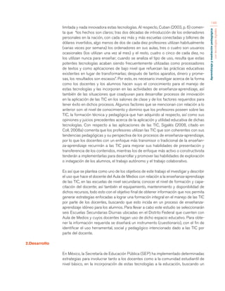 Aprendizaje y mediación pedagógica 
con tecnologías digitales 
146 
limitada y nada innovadora estas tecnologías. Al respecto, Cuban (2003, p. 6) comen-ta 
que “los hechos son claros; tras dos décadas de introducción de los ordenadores 
personales en la nación, con cada vez más y más escuelas conectadas y billones de 
dólares invertidos, algo menos de dos de cada diez profesores utilizan habitualmente 
(varias veces por semana) los ordenadores en sus aulas, tres o cuatro son usuarios 
ocasionales (los utilizan una vez al mes) y el resto, cuatro o cinco de cada diez, no 
los utilizan nunca para enseñar; cuando se analiza el tipo de uso, resulta que estas 
potentes tecnologías acaban siendo frecuentemente utilizadas como procesadores 
de textos y como aplicaciones de bajo nivel que refuerzan las prácticas educativas 
existentes en lugar de transformarlas; después de tantos aparatos, dinero y prome-sas, 
los resultados son escasos”. Por esto, es necesario investigar acerca de la forma 
como los docentes y los alumnos hacen suyo el conocimiento para el manejo de 
estas tecnologías y las incorporan en las actividades de enseñanza-aprendizaje, así 
también de las situaciones que coadyuvan para desarrollar procesos de innovación 
en la aplicación de las TIC en los salones de clase y de los factores requeridos para 
tener éxito en dichos procesos. Algunos factores que se mencionan con relación a lo 
anterior son: el nivel de conocimiento y dominio que los profesores poseen sobre las 
TIC, la formación técnica y pedagógica que han adquirido al respecto, así como sus 
opiniones y juicios precedentes acerca de la aplicación y utilidad educativa de dichas 
tecnologías. Con respecto a las aplicaciones de las TIC, Sigalés (2008, citado en 
Coll, 2008a) comenta que los profesores utilizan las TIC que son coherentes con sus 
tendencias pedagógicas y su perspectiva de los procesos de enseñanza-aprendizaje, 
por lo que los docentes con un enfoque más transmisor o tradicional de la enseñan-za- 
aprendizaje recurrirán a las TIC para mejorar sus habilidades de presentación y 
transferencia de los contenidos, mientras los de enfoque más activo o constructivista 
tenderán a implementarlas para desarrollar y promover las habilidades de exploración 
o indagación de los alumnos, el trabajo autónomo y el trabajo colaborativo. 
Es así que se plantea como uno de los objetivos de este trabajo el investigar y describir 
el uso que hace el docente del Aula de Medios con relación a la enseñanza-aprendizaje 
de las TIC, en las escuelas de nivel secundaria; conocer el nivel de formación y capa-citación 
del docente; así también el equipamiento, mantenimiento y disponibilidad de 
dichos recursos, todo esto con el objetivo final de obtener información que nos permita 
generar estrategias enfocadas a lograr una formación integral en el manejo de las TIC 
por parte de los docentes, buscando que esto incida en un proceso de enseñanza-aprendizaje 
idóneo para los alumnos. Para llevar a cabo este estudio se seleccionarán 
seis Escuelas Secundarias Diurnas ubicadas en el Distrito Federal que cuenten con 
Aula de Medios y cuyos docentes hagan uso de dicho espacio educativo. Para obte-ner 
la información requerida se diseñará un instrumento (cuestionario), con el fin de 
identificar el uso herramental, social y pedagógico intencionado dado a las TIC por 
parte del docente. 
2.Desarrollo 
En México, la Secretaría de Educación Pública (SEP) ha implementado determinadas 
estrategias para involucrar tanto a los docentes como a la comunidad estudiantil de 
nivel básico, en la incorporación de estas tecnologías a la educación, buscando un 
 