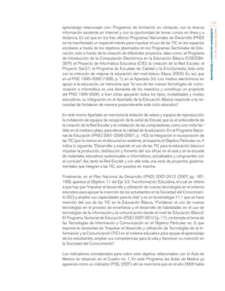 Aprendizaje y mediación pedagógica 
con tecnologías digitales 
147 
aprendizaje relacionado con: Programas de formación en cómputo; con la diversa 
información existente en Internet y con la oportunidad de tomar cursos en línea y a 
distancia. Es así que en los tres últimos Programas Nacionales de Desarrollo (PND) 
se ha manifestado un especial interés para impulsar el uso de las TIC en los espacios 
escolares a través de los objetivos plasmados en los Programas Sectoriales de Edu-cación, 
esto a través de la creación de diferentes proyectos, tales como: el Programa 
de Introducción de la Computación Electrónica en la Educación Básica (COEEBA-SEP); 
el Proyecto de Informática Educativa (CIE); la creación de la Red Escolar; el 
Proyecto Sec21; el Programa de Escuelas de Calidad y la Enciclomedia, todo esto 
con la intención de mejorar la educación del nivel básico (Nava, 2003). Es así, que 
en el PDE 1995-2000 (1995, p. 1), en el Apartado 3.5. Los medios electrónicos en 
apoyo a la educación, se menciona que “el uso de las nuevas tecnologías de comu-nicación 
e informática es una demanda de los maestros y constituye un propósito 
del PND 1995-2000; si bien éstas apoyarán todos los tipos, modalidades y niveles 
educativos, su integración en el Apartado de la Educación Básica responde a la ne-cesidad 
de fortalecer de manera preponderante este ciclo educativo”. 
En este mismo Apartado se menciona la dotación de videos y equipos de reproducción; 
la instalación de equipos de recepción de la señal de Edusat, que es el antecedente de 
la creación de la Red Escolar y la instalación de las computadoras, como una meta fac-tible 
en el mediano plazo, para elevar la calidad de la educación. En el Programa Nacio-nal 
de Educación (PNE) 2001-2006 (2001, p. 142), la integración e incorporación de 
las TIC (por lo menos en el discurso) es evidente, al respecto el Objetivo Particular no. 4 
indica lo siguiente, “Desarrollar y expandir el uso de las TIC para la educación básica e 
impulsar la producción, distribución y fomento del uso eficaz en el aula y en la escuela 
de materiales educativos audiovisuales e informáticos, actualizados y congruentes con 
el currículo”. Así, tanto la Red Escolar y con ella toda una serie de proyectos guberna-mentales 
que integran a las TIC, son puestos en marcha. 
Finalmente, en el Plan Nacional de Desarrollo (PND) 2007-2012 (2007, pp. 187- 
188), aparece el Objetivo 11 del Eje 3.3. Transformación Educativa, el cual se refiere 
a que hay que “Impulsar el desarrollo y utilización de nuevas tecnologías en el sistema 
educativo para apoyar la inserción de los estudiantes en la Sociedad del Conocimien-to 
(SC) y ampliar sus capacidades para la vida” y es en la estrategia 11.1 que se hace 
mención del uso de las TIC en la Educación Básica, “Fortalecer el uso de nuevas 
tecnologías en el proceso de enseñanza y el desarrollo de habilidades en el uso de 
tecnologías de la información y la comunicación desde el nivel de Educación Básica”. 
El Programa Sectorial de Educación (PSE) 2007-2012 (p. 11), contempla el tema de 
las Tecnologías de Información y Comunicación en el Objetivo Particular no. 3, que 
expresa la necesidad de “Impulsar el desarrollo y utilización de Tecnologías de la In-formación 
y la Comunicación (TIC) en el sistema educativo para apoyar el aprendizaje 
de los estudiantes, ampliar sus competencias para la vida y favorecer su inserción en 
la Sociedad del Conocimiento”. 
Los indicadores considerados para cubrir este objetivo, relacionados con el Aula de 
Medios se observan en el Cuadro no. 1. En este Programa, las Aulas de Medios ya 
aparecen como un indicador (PSE, 2007), ahí se menciona que en el año 2006 había 
 