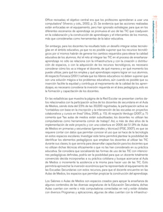 Aprendizaje y mediación pedagógica 
con tecnologías digitales 
149 
Office revisadas; el objetivo central era que los profesores aprendieran a usar una 
computadora” (Viveros y cols., 2002, p. 2). Se evidencia que las acciones realizadas 
están enfocadas en el equipamiento, pero han ignorado estrategias para que en los 
diferentes escenarios de aprendizaje se promueva el uso de las TIC que coadyuven 
en la colaboración y la construcción de aprendizajes y el intercambio de los mismos, 
más que considerarlas como herramientas de la labor educativa. 
Sin embargo, para los docentes ha resultado todo un desafío integrar estas tecnolo-gías 
en el ámbito educativo, ya que no es posible suponer que los recursos tecnoló-gicos 
por sí mismos habrán de generar los cambios requeridos para elevar la calidad 
educativa de los alumnos. Así el reto al integrar las TIC en el proceso de enseñanza-aprendizaje 
no sólo se relaciona con la infraestructura y con la creación o distribu-ción 
de espacios, o con la adquisición de los recursos tecnológicos, es necesario 
considerar cómo los va a integrar el docente, de qué manera y en qué momento los 
puede utilizar, para qué los emplea y qué aprendizajes espera lograr en sus alumnos. 
Al respecto Fonseca (2001) señala que los líderes educativos no deben suponer que 
son una solución mágica a los problemas educativos, aún cuando es posible que su 
inserción facilite la equidad y contribuya al mejoramiento de la calidad de los apren-dizajes, 
es necesario considerar la inversión requerida en el área pedagógica, esto es 
la formación y capacitación de los docentes. 
En las estadísticas que muestra la página de la Red Escolar se presentan ciertos da-tos 
relacionados con la participación activa de los docentes de secundaria en el Aula 
de Medios, siendo ésta del 23% de las 30,000 registradas, la participación activa se 
“contabiliza con base en la inscripción y la intervención de las escuelas en proyectos 
colaborativos y cursos en línea” (Alva, 2005, p. 15). Al respecto Verdugo (2007, p. 7) 
comenta que “las aulas de medios están subutilizadas; los docentes no utilizan las 
computadoras como herramienta común de trabajo”. Así, a más de diez años de la 
implementación de este proyecto y con una cobertura en 2006 del 51.9% de Aulas 
de Medios en primarias y secundarias (generales y técnicas) (PSE, 2007), es que se 
requiere contar con datos que permitan conocer el uso que se hace de la tecnología 
en estos espacios escolares. Investigar este tema permitirá plantear la posibilidad de 
identificar los elementos pedagógicos que emplean los docentes al utilizar las TIC 
durante sus clases, lo que serviría para desarrollar capacitación para los docentes que 
no utilizan dichas técnicas eficazmente o que no las han considerado en su práctica 
educativa. Se considera que socializando las formas de uso de las TIC con intencio-nes 
pedagógicas definidas, podría ser la posibilidad para que un docente totalmente 
convencido decida incorporarlas a su práctica cotidiana y busque acercarse al Aula 
de Medios o incremente la asistencia a la misma para hacer uso de las TIC. Esto 
permitiría aprovechar la inversión económica que ha representado el equipamiento de 
las Escuelas Secundarias con estos recursos, para que el docente encuentre en las 
Aulas de Medios, los espacios que permitan propiciar la construcción del aprendizaje. 
Los Salones o Aulas de Medios son espacios creados para apoyar la enseñanza de 
algunos contenidos de las diversas asignaturas de la Educación Secundaria, dichas 
Aulas cuentan con veinte o más computadoras conectadas en red y están dotadas 
con diversos Programas y aplicaciones, algunas de ellas cuentan con la infraestruc- 
 