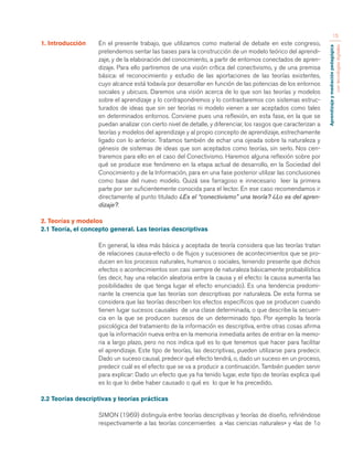 Aprendizaje y mediación pedagógica 
con tecnologías digitales 
15 
1. Introducción En el presente trabajo, que utilizamos como material de debate en este congreso, 
pretendemos sentar las bases para la construcción de un modelo teórico del aprendi-zaje, 
y de la elaboración del conocimiento, a partir de entornos conectados de apren-dizaje. 
Para ello partiremos de una visión crítica del conectivismo, y de una premisa 
básica: el reconocimiento y estudio de las aportaciones de las teorías existentes, 
cuyo alcance está todavía por desarrollar en función de las potencias de los entornos 
sociales y ubicuos. Daremos una visión acerca de lo que son las teorías y modelos 
sobre el aprendizaje y lo contrapondremos y lo contrastaremos con sistemas estruc-turados 
de ideas que sin ser teorías ni modelo vienen a ser aceptados como tales 
en determinados entornos. Conviene pues una reflexión, en esta fase, en la que se 
puedan analizar con cierto nivel de detalle, y diferenciar, los rasgos que caracterizan a 
teorías y modelos del aprendizaje y al propio concepto de aprendizaje, estrechamente 
ligado con lo anterior. Tratamos también de echar una ojeada sobre la naturaleza y 
génesis de sistemas de ideas que son aceptados como teorías, sin serlo. Nos cen-traremos 
para ello en el caso del Conectivismo. Haremos alguna reflexión sobre por 
qué se produce ese fenómeno en la etapa actual de desarrollo, en la Sociedad del 
Conocimiento y de la Información, para en una fase posterior utilizar las conclusiones 
como base del nuevo modelo. Quizá sea farragoso e innecesario leer la primera 
parte por ser suficientemente conocida para el lector. En ese caso recomendamos ir 
directamente al punto titulado ¿Es el “conectivismo” una teoría? ¿Lo es del apren-dizaje?. 
2. Teorías y modelos 
2.1 Teoría, el concepto general. Las teorías descriptivas 
En general, la idea más básica y aceptada de teoría considera que las teorías tratan 
de relaciones causa-efecto o de ﬂujos y sucesiones de acontecimientos que se pro-ducen 
en los procesos naturales, humanos o sociales, teniendo presente que dichos 
efectos o acontecimientos son casi siempre de naturaleza básicamente probabilística 
(es decir, hay una relación aleatoria entre la causa y el efecto: la causa aumenta las 
posibilidades de que tenga lugar el efecto enunciado). Es una tendencia predomi-nante 
la creencia que las teorías son descriptivas por naturaleza. De esta forma se 
considera que las teorías describen los efectos específicos que se producen cuando 
tienen lugar sucesos causales de una clase determinada, o que describe la secuen-cia 
en la que se producen sucesos de un determinado tipo. Por ejemplo la teoría 
psicológica del tratamiento de la información es descriptiva, entre otras cosas afirma 
que la información nueva entra en la memoria inmediata antes de entrar en la memo-ria 
a largo plazo, pero no nos indica qué es lo que tenemos que hacer para facilitar 
el aprendizaje. Este tipo de teorías, las descriptivas, pueden utilizarse para predecir. 
Dado un suceso causal, predecir qué efecto tendrá, o, dado un suceso en un proceso, 
predecir cuál es el efecto que se va a producir a continuación. También pueden servir 
para explicar: Dado un efecto que ya ha tenido lugar, este tipo de teorías explica qué 
es lo que lo debe haber causado o qué es lo que le ha precedido. 
2.2 Teorías descriptivas y teorías prácticas 
SIMON (1969) distinguía entre teorías descriptivas y teorías de diseño, refiriéndose 
respectivamente a las teorías concernientes a «las ciencias naturales» y «las de 1o 
 